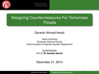 1/22
Theoritical Section
Practical Section
Designing Countermeasures For Tomorrows
Threats
Darwish Ahmad Herati
Herat University
Computer Science Faculty
Communication & Operatin System Department
SUPERVISOR
M.C.S. M. Sawaby Nezhat
December 21, 2014
Darwish Ahmad Herati Designing Countermeasures
 