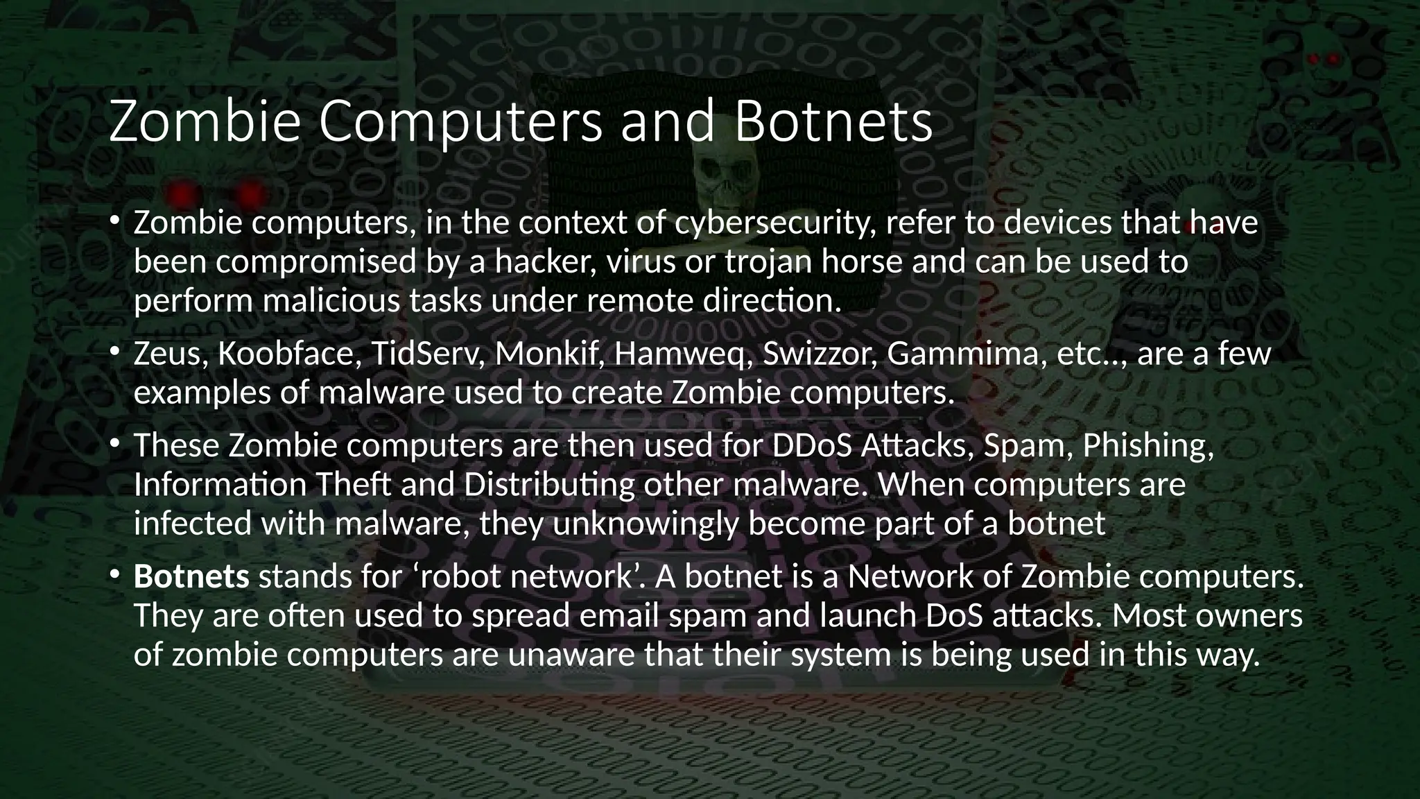 Zombie Computers and Botnets
• Zombie computers, in the context of cybersecurity, refer to devices that have
been compromised by a hacker, virus or trojan horse and can be used to
perform malicious tasks under remote direction.
• Zeus, Koobface, TidServ, Monkif, Hamweq, Swizzor, Gammima, etc.., are a few
examples of malware used to create Zombie computers.
• These Zombie computers are then used for DDoS Attacks, Spam, Phishing,
Information Theft and Distributing other malware. When computers are
infected with malware, they unknowingly become part of a botnet
• Botnets stands for ‘robot network’. A botnet is a Network of Zombie computers.
They are often used to spread email spam and launch DoS attacks. Most owners
of zombie computers are unaware that their system is being used in this way.
 