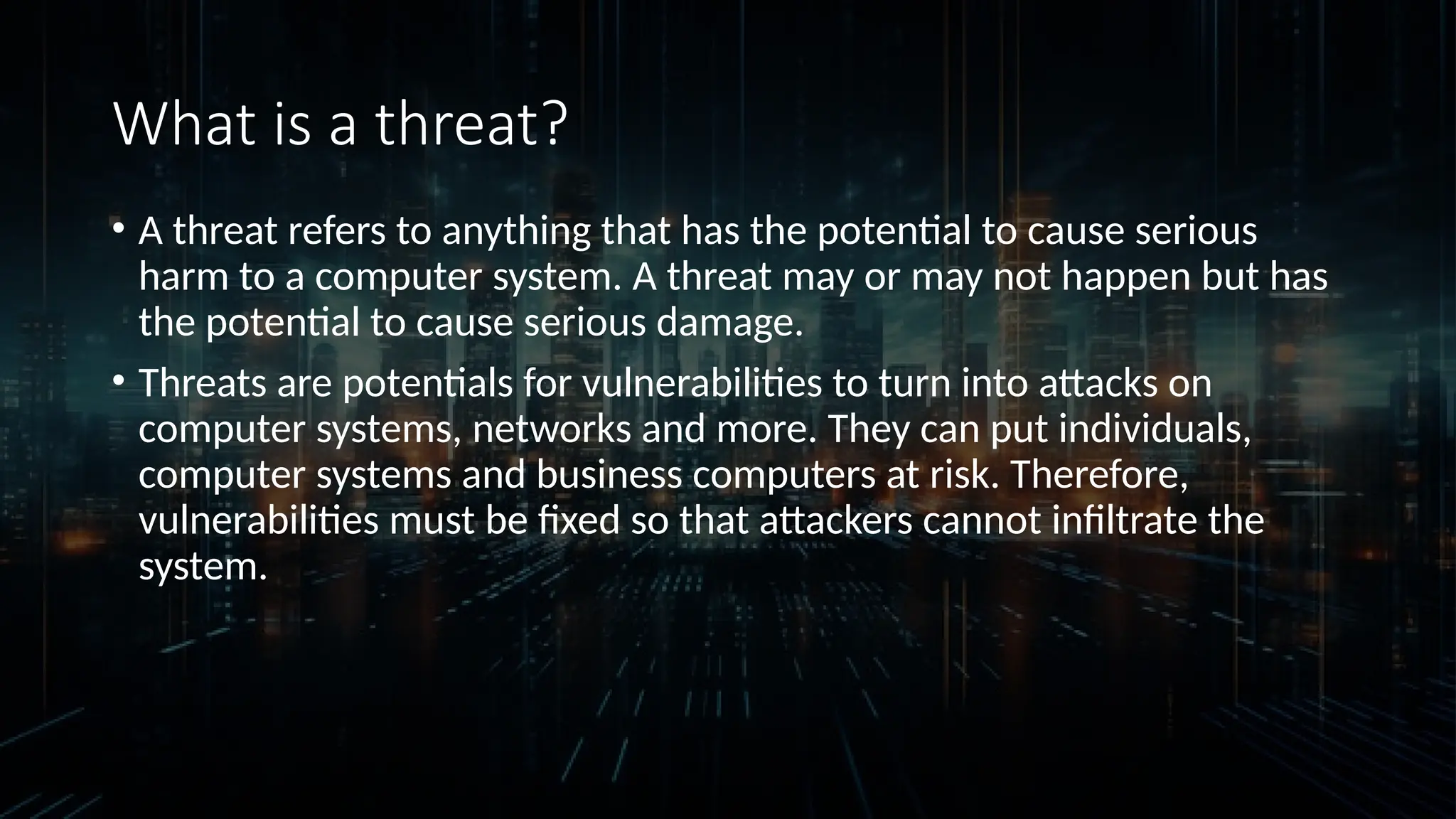 What is a threat?
• A threat refers to anything that has the potential to cause serious
harm to a computer system. A threat may or may not happen but has
the potential to cause serious damage.
• Threats are potentials for vulnerabilities to turn into attacks on
computer systems, networks and more. They can put individuals,
computer systems and business computers at risk. Therefore,
vulnerabilities must be fixed so that attackers cannot infiltrate the
system.
 