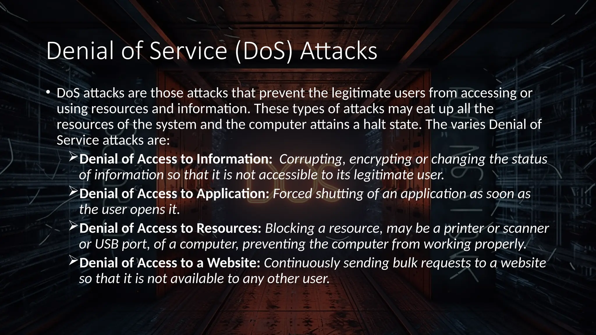 Denial of Service (DoS) Attacks
• DoS attacks are those attacks that prevent the legitimate users from accessing or
using resources and information. These types of attacks may eat up all the
resources of the system and the computer attains a halt state. The varies Denial of
Service attacks are:
Denial of Access to Information: Corrupting, encrypting or changing the status
of information so that it is not accessible to its legitimate user.
Denial of Access to Application: Forced shutting of an application as soon as
the user opens it.
Denial of Access to Resources: Blocking a resource, may be a printer or scanner
or USB port, of a computer, preventing the computer from working properly.
Denial of Access to a Website: Continuously sending bulk requests to a website
so that it is not available to any other user.
 