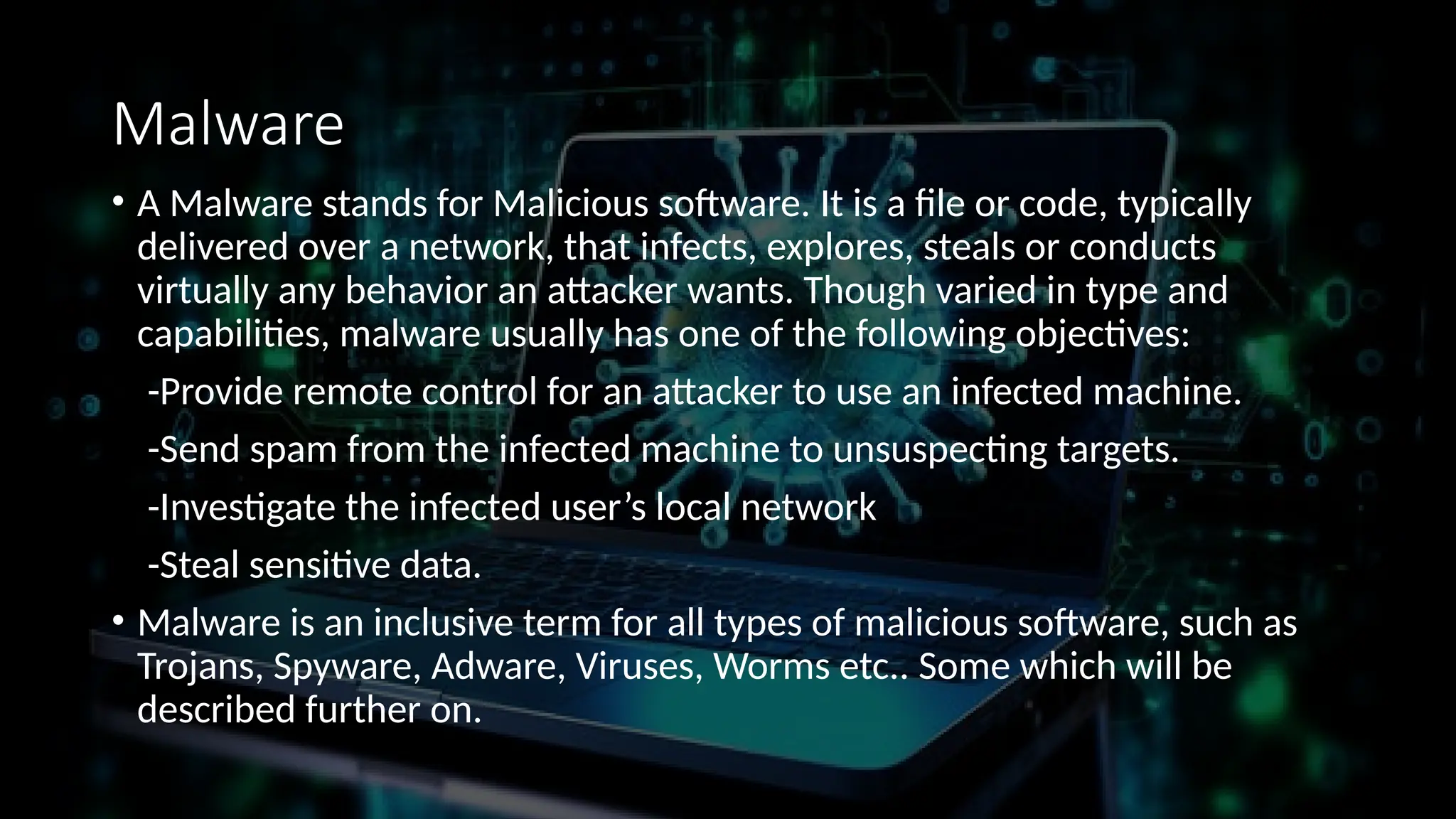 Malware
• A Malware stands for Malicious software. It is a file or code, typically
delivered over a network, that infects, explores, steals or conducts
virtually any behavior an attacker wants. Though varied in type and
capabilities, malware usually has one of the following objectives:
-Provide remote control for an attacker to use an infected machine.
-Send spam from the infected machine to unsuspecting targets.
-Investigate the infected user’s local network
-Steal sensitive data.
• Malware is an inclusive term for all types of malicious software, such as
Trojans, Spyware, Adware, Viruses, Worms etc.. Some which will be
described further on.
 