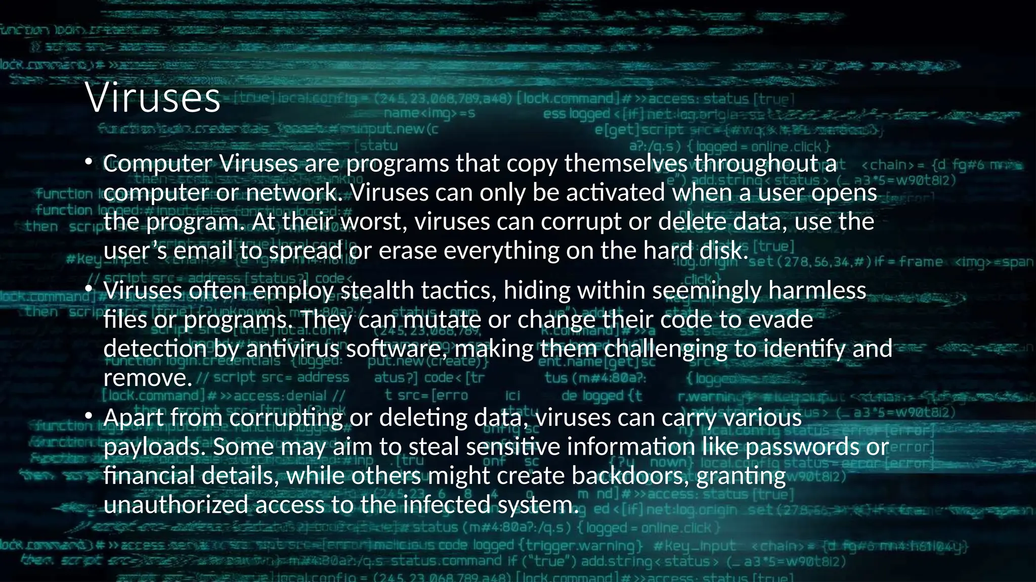Viruses
• Computer Viruses are programs that copy themselves throughout a
computer or network. Viruses can only be activated when a user opens
the program. At their worst, viruses can corrupt or delete data, use the
user’s email to spread or erase everything on the hard disk.
• Viruses often employ stealth tactics, hiding within seemingly harmless
files or programs. They can mutate or change their code to evade
detection by antivirus software, making them challenging to identify and
remove.
• Apart from corrupting or deleting data, viruses can carry various
payloads. Some may aim to steal sensitive information like passwords or
financial details, while others might create backdoors, granting
unauthorized access to the infected system.
 