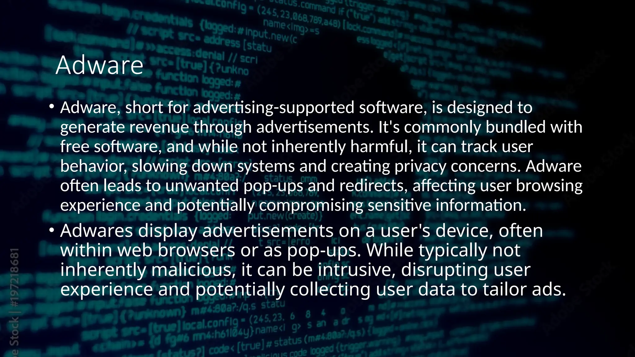 • Adware, short for advertising-supported software, is designed to
generate revenue through advertisements. It's commonly bundled with
free software, and while not inherently harmful, it can track user
behavior, slowing down systems and creating privacy concerns. Adware
often leads to unwanted pop-ups and redirects, affecting user browsing
experience and potentially compromising sensitive information.
• Adwares display advertisements on a user's device, often
within web browsers or as pop-ups. While typically not
inherently malicious, it can be intrusive, disrupting user
experience and potentially collecting user data to tailor ads.
Adware
 