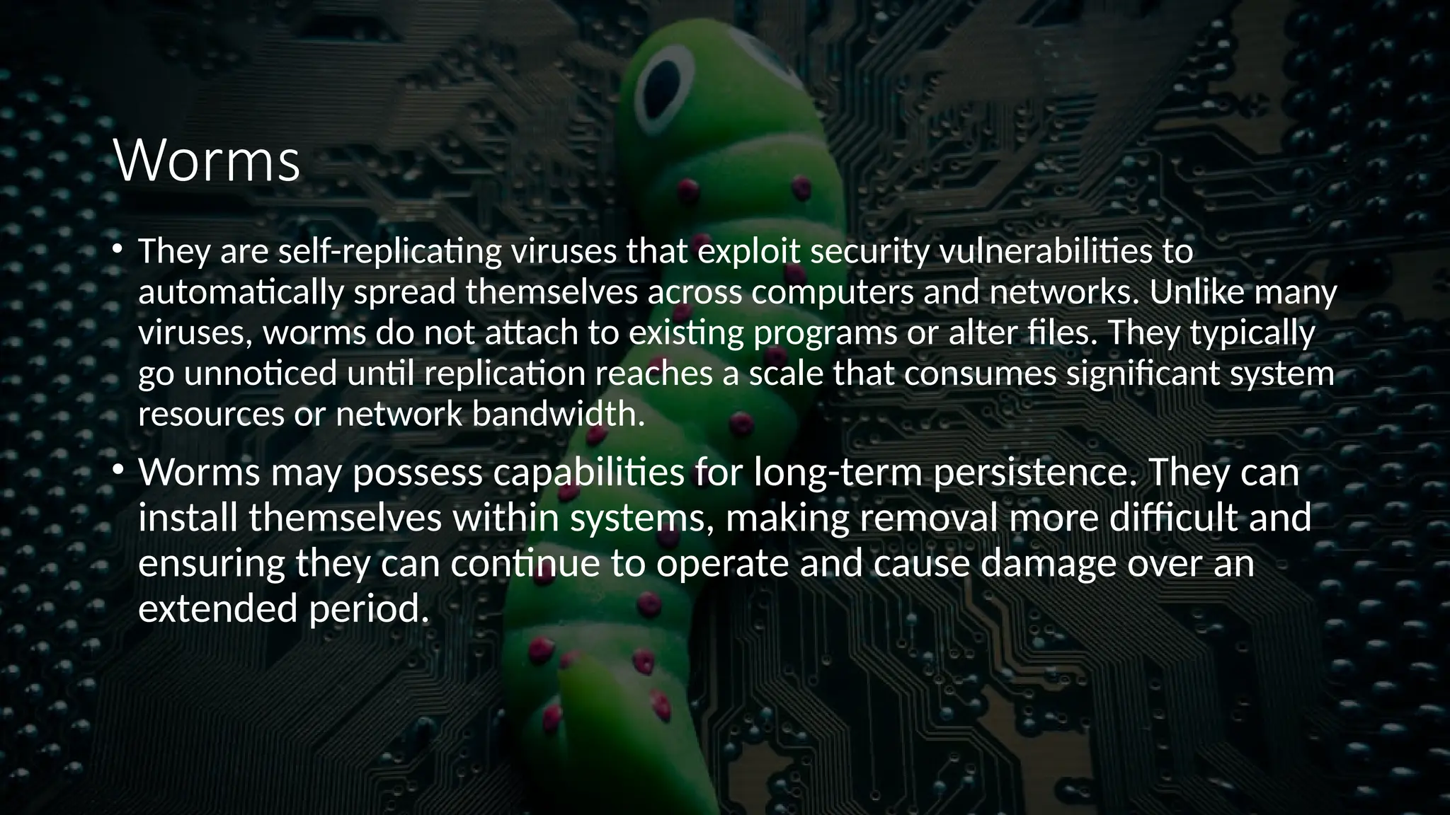 Worms
• They are self-replicating viruses that exploit security vulnerabilities to
automatically spread themselves across computers and networks. Unlike many
viruses, worms do not attach to existing programs or alter files. They typically
go unnoticed until replication reaches a scale that consumes significant system
resources or network bandwidth.
• Worms may possess capabilities for long-term persistence. They can
install themselves within systems, making removal more difficult and
ensuring they can continue to operate and cause damage over an
extended period.
 