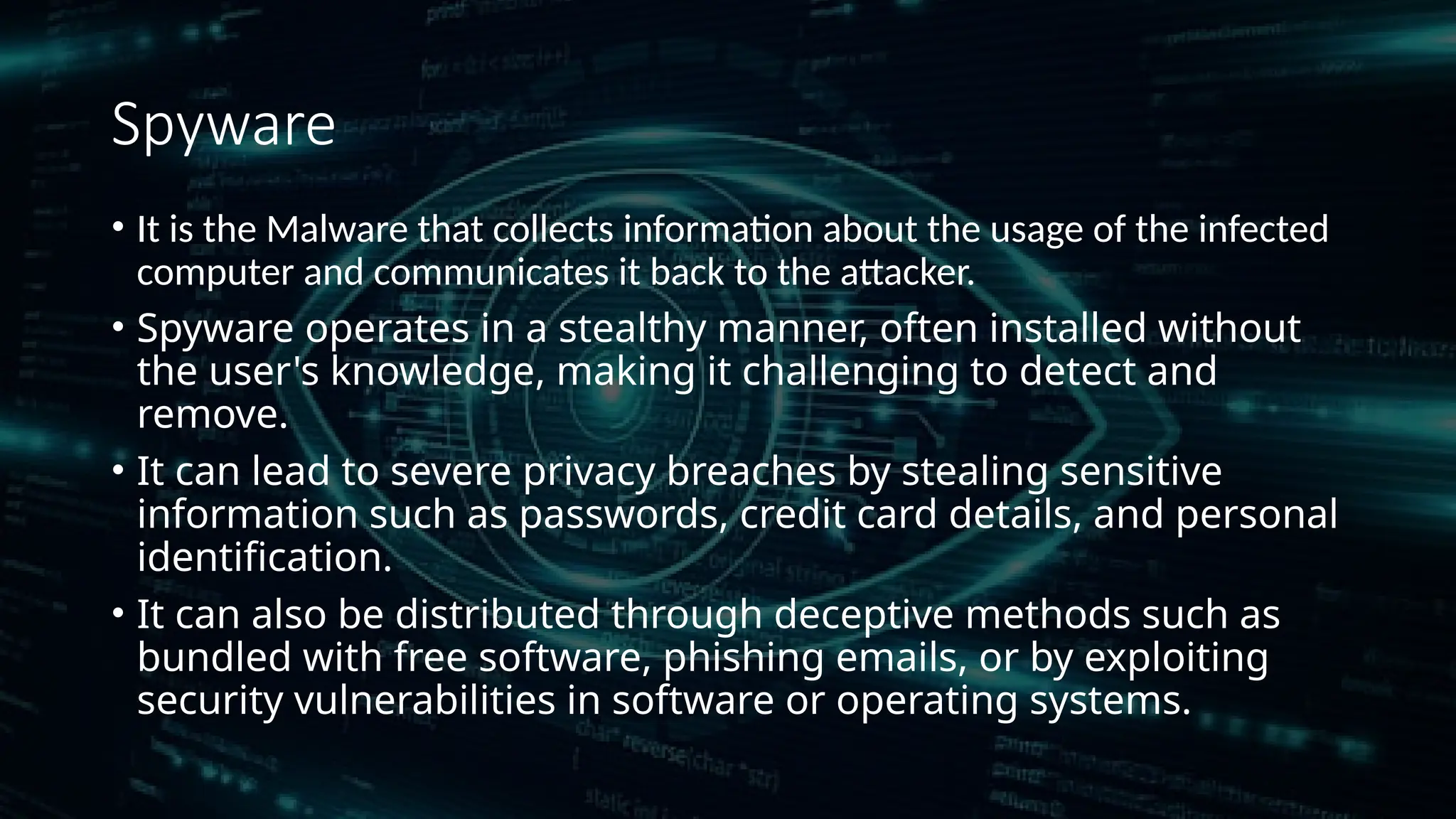 Spyware
• It is the Malware that collects information about the usage of the infected
computer and communicates it back to the attacker.
• Spyware operates in a stealthy manner, often installed without
the user's knowledge, making it challenging to detect and
remove.
• It can lead to severe privacy breaches by stealing sensitive
information such as passwords, credit card details, and personal
identification.
• It can also be distributed through deceptive methods such as
bundled with free software, phishing emails, or by exploiting
security vulnerabilities in software or operating systems.
 