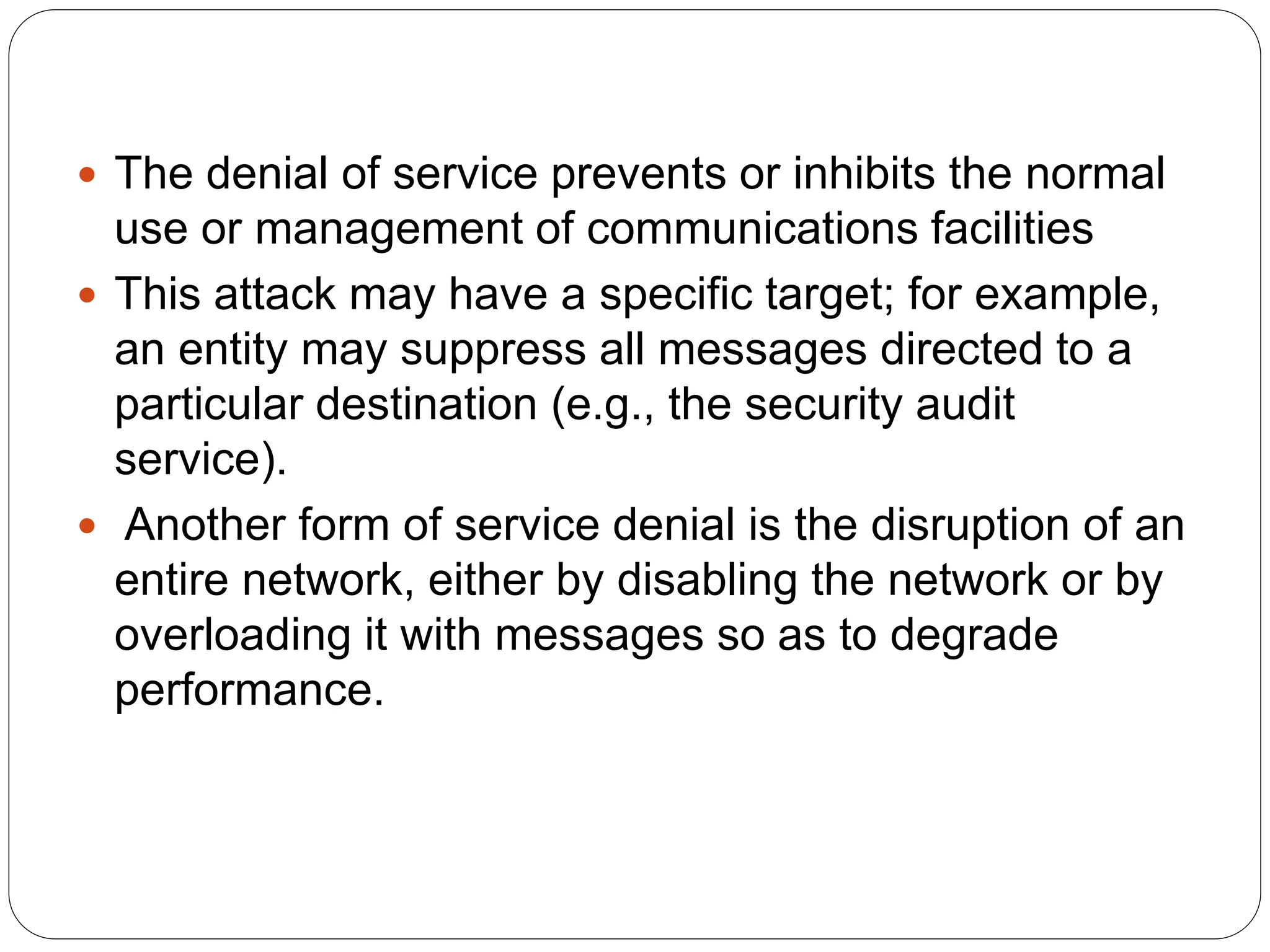 The denial of service prevents or inhibits the normal
use or management of communications facilities
 This attack may have a specific target; for example,
an entity may suppress all messages directed to a
particular destination (e.g., the security audit
service).
 Another form of service denial is the disruption of an
entire network, either by disabling the network or by
overloading it with messages so as to degrade
performance.
 