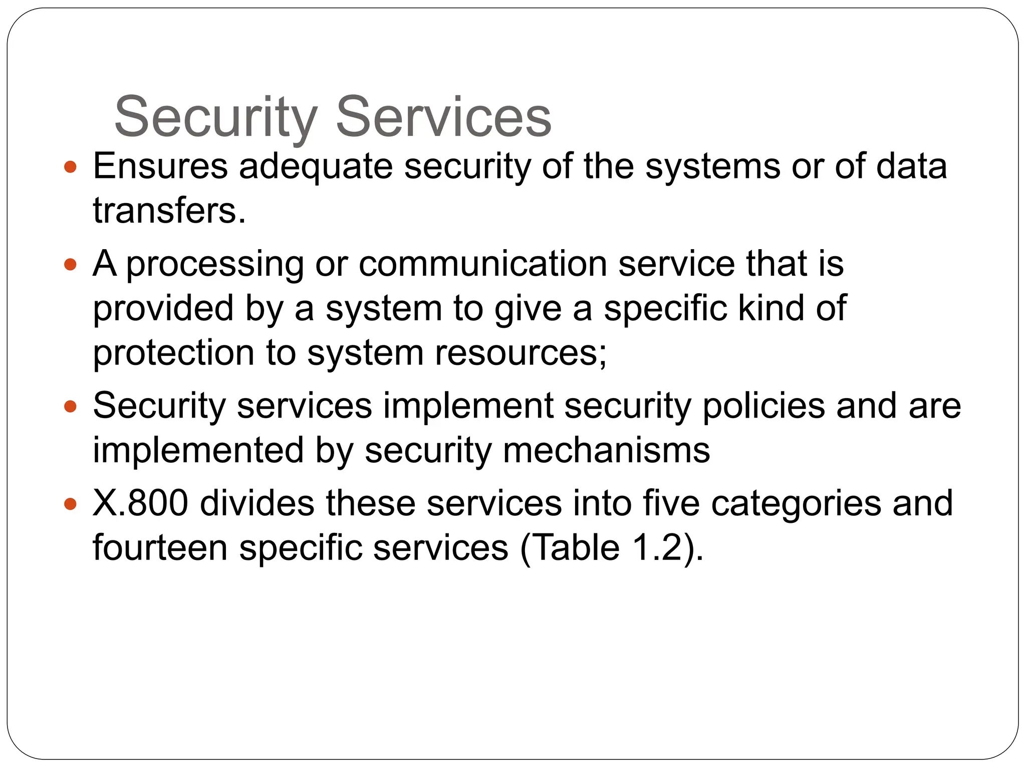 Security Services
 Ensures adequate security of the systems or of data
transfers.
 A processing or communication service that is
provided by a system to give a specific kind of
protection to system resources;
 Security services implement security policies and are
implemented by security mechanisms
 X.800 divides these services into five categories and
fourteen specific services (Table 1.2).
 