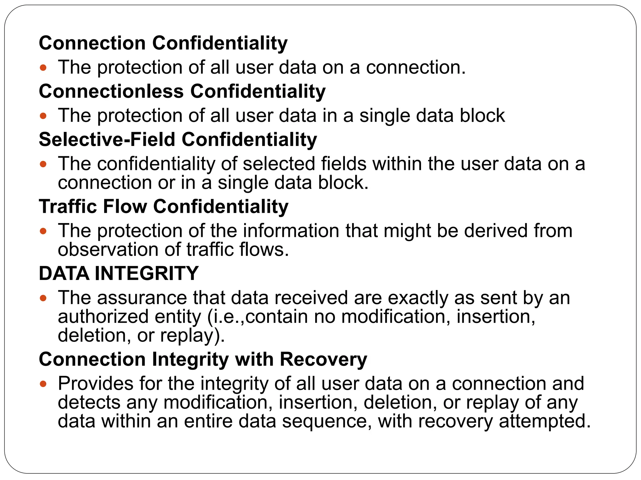 Connection Confidentiality
 The protection of all user data on a connection.
Connectionless Confidentiality
 The protection of all user data in a single data block
Selective-Field Confidentiality
 The confidentiality of selected fields within the user data on a
connection or in a single data block.
Traffic Flow Confidentiality
 The protection of the information that might be derived from
observation of traffic flows.
DATA INTEGRITY
 The assurance that data received are exactly as sent by an
authorized entity (i.e.,contain no modification, insertion,
deletion, or replay).
Connection Integrity with Recovery
 Provides for the integrity of all user data on a connection and
detects any modification, insertion, deletion, or replay of any
data within an entire data sequence, with recovery attempted.
 