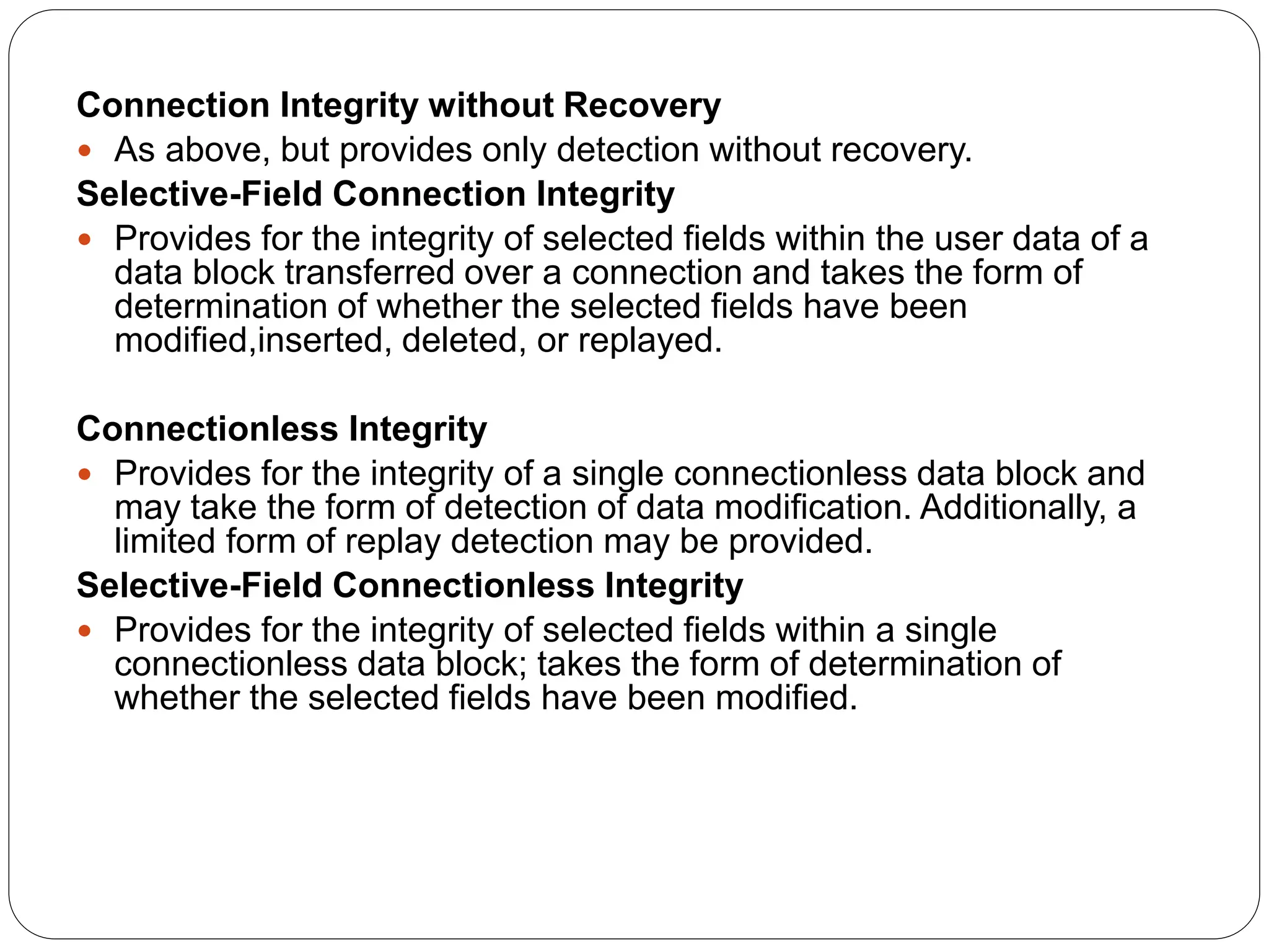 Connection Integrity without Recovery
 As above, but provides only detection without recovery.
Selective-Field Connection Integrity
 Provides for the integrity of selected fields within the user data of a
data block transferred over a connection and takes the form of
determination of whether the selected fields have been
modified,inserted, deleted, or replayed.
Connectionless Integrity
 Provides for the integrity of a single connectionless data block and
may take the form of detection of data modification. Additionally, a
limited form of replay detection may be provided.
Selective-Field Connectionless Integrity
 Provides for the integrity of selected fields within a single
connectionless data block; takes the form of determination of
whether the selected fields have been modified.
 