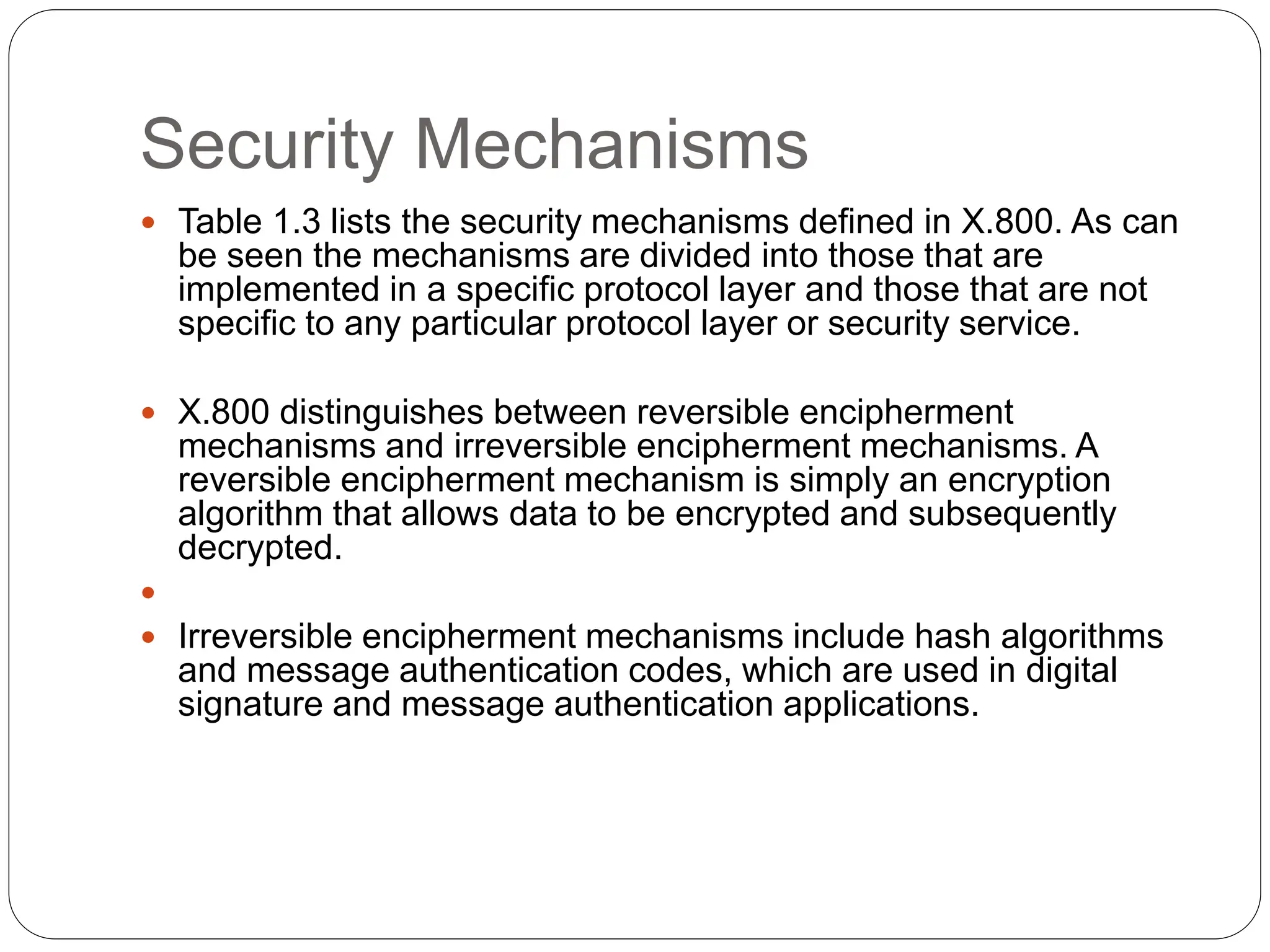 Security Mechanisms
 Table 1.3 lists the security mechanisms defined in X.800. As can
be seen the mechanisms are divided into those that are
implemented in a specific protocol layer and those that are not
specific to any particular protocol layer or security service.
 X.800 distinguishes between reversible encipherment
mechanisms and irreversible encipherment mechanisms. A
reversible encipherment mechanism is simply an encryption
algorithm that allows data to be encrypted and subsequently
decrypted.

 Irreversible encipherment mechanisms include hash algorithms
and message authentication codes, which are used in digital
signature and message authentication applications.
 