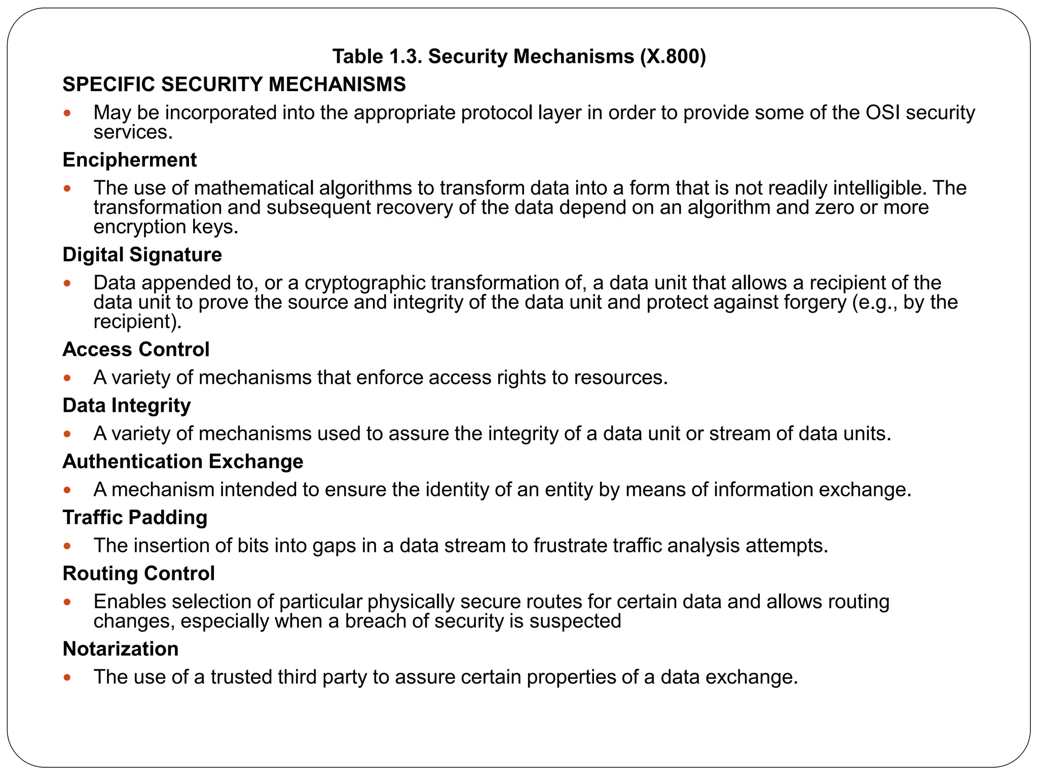 Table 1.3. Security Mechanisms (X.800)
SPECIFIC SECURITY MECHANISMS
 May be incorporated into the appropriate protocol layer in order to provide some of the OSI security
services.
Encipherment
 The use of mathematical algorithms to transform data into a form that is not readily intelligible. The
transformation and subsequent recovery of the data depend on an algorithm and zero or more
encryption keys.
Digital Signature
 Data appended to, or a cryptographic transformation of, a data unit that allows a recipient of the
data unit to prove the source and integrity of the data unit and protect against forgery (e.g., by the
recipient).
Access Control
 A variety of mechanisms that enforce access rights to resources.
Data Integrity
 A variety of mechanisms used to assure the integrity of a data unit or stream of data units.
Authentication Exchange
 A mechanism intended to ensure the identity of an entity by means of information exchange.
Traffic Padding
 The insertion of bits into gaps in a data stream to frustrate traffic analysis attempts.
Routing Control
 Enables selection of particular physically secure routes for certain data and allows routing
changes, especially when a breach of security is suspected
Notarization
 The use of a trusted third party to assure certain properties of a data exchange.
 