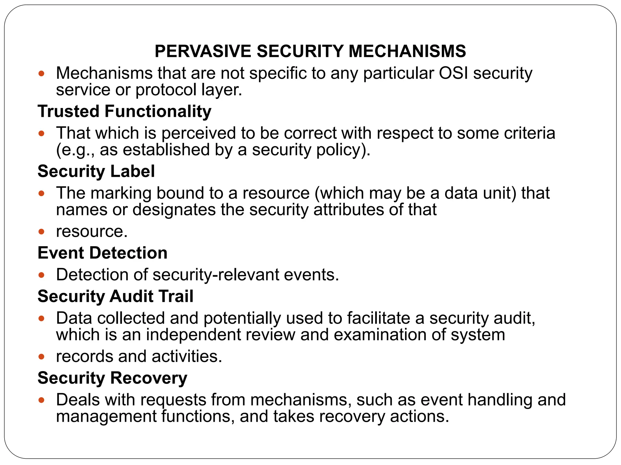PERVASIVE SECURITY MECHANISMS
 Mechanisms that are not specific to any particular OSI security
service or protocol layer.
Trusted Functionality
 That which is perceived to be correct with respect to some criteria
(e.g., as established by a security policy).
Security Label
 The marking bound to a resource (which may be a data unit) that
names or designates the security attributes of that
 resource.
Event Detection
 Detection of security-relevant events.
Security Audit Trail
 Data collected and potentially used to facilitate a security audit,
which is an independent review and examination of system
 records and activities.
Security Recovery
 Deals with requests from mechanisms, such as event handling and
management functions, and takes recovery actions.
 