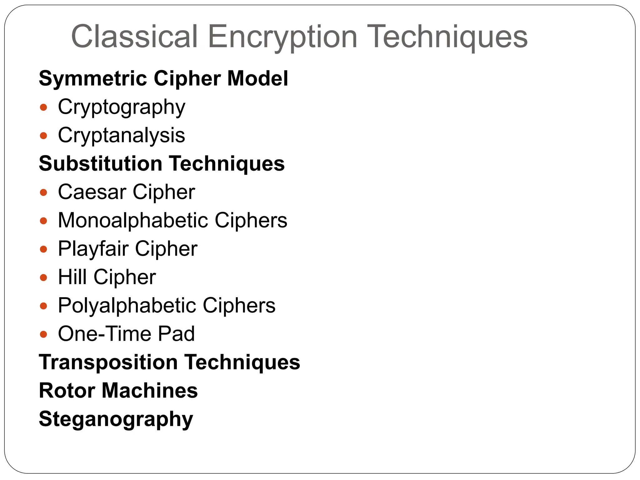 Classical Encryption Techniques
Symmetric Cipher Model
 Cryptography
 Cryptanalysis
Substitution Techniques
 Caesar Cipher
 Monoalphabetic Ciphers
 Playfair Cipher
 Hill Cipher
 Polyalphabetic Ciphers
 One-Time Pad
Transposition Techniques
Rotor Machines
Steganography
 