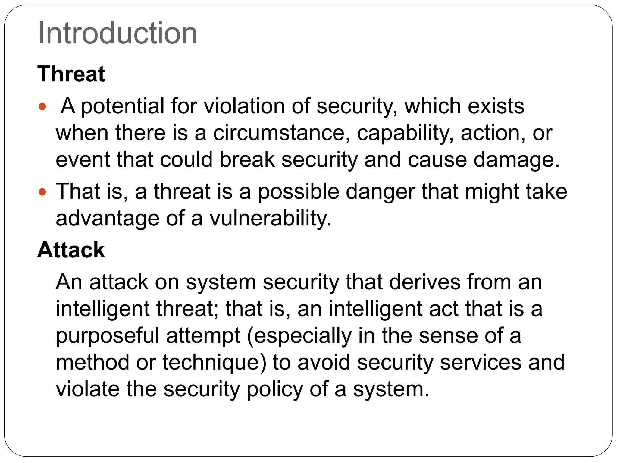 Introduction
Threat
 A potential for violation of security, which exists
when there is a circumstance, capability, action, or
event that could break security and cause damage.
 That is, a threat is a possible danger that might take
advantage of a vulnerability.
Attack
An attack on system security that derives from an
intelligent threat; that is, an intelligent act that is a
purposeful attempt (especially in the sense of a
method or technique) to avoid security services and
violate the security policy of a system.
 