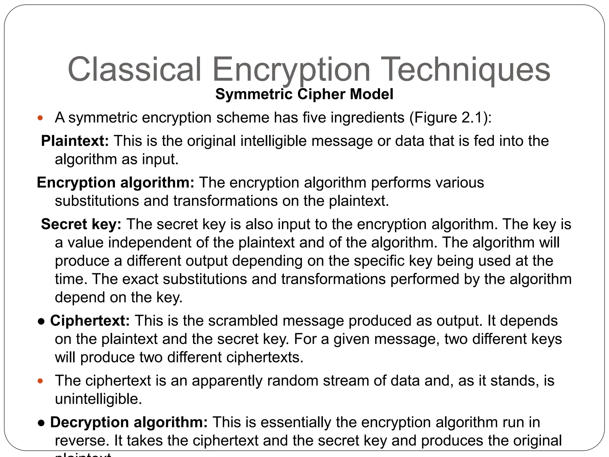 Classical Encryption Techniques
Symmetric Cipher Model
 A symmetric encryption scheme has five ingredients (Figure 2.1):
Plaintext: This is the original intelligible message or data that is fed into the
algorithm as input.
Encryption algorithm: The encryption algorithm performs various
substitutions and transformations on the plaintext.
Secret key: The secret key is also input to the encryption algorithm. The key is
a value independent of the plaintext and of the algorithm. The algorithm will
produce a different output depending on the specific key being used at the
time. The exact substitutions and transformations performed by the algorithm
depend on the key.
● Ciphertext: This is the scrambled message produced as output. It depends
on the plaintext and the secret key. For a given message, two different keys
will produce two different ciphertexts.
 The ciphertext is an apparently random stream of data and, as it stands, is
unintelligible.
● Decryption algorithm: This is essentially the encryption algorithm run in
reverse. It takes the ciphertext and the secret key and produces the original
 