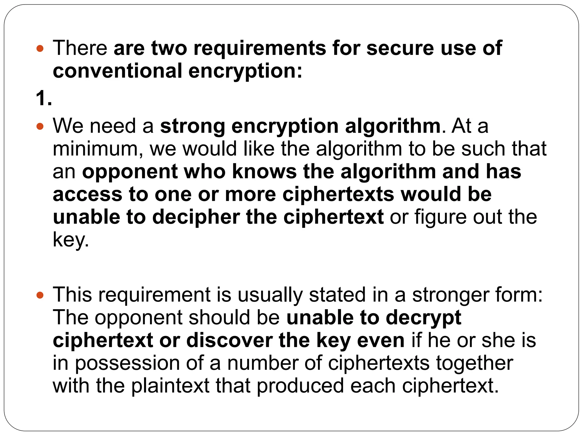  There are two requirements for secure use of
conventional encryption:
1.
 We need a strong encryption algorithm. At a
minimum, we would like the algorithm to be such that
an opponent who knows the algorithm and has
access to one or more ciphertexts would be
unable to decipher the ciphertext or figure out the
key.
 This requirement is usually stated in a stronger form:
The opponent should be unable to decrypt
ciphertext or discover the key even if he or she is
in possession of a number of ciphertexts together
with the plaintext that produced each ciphertext.
 