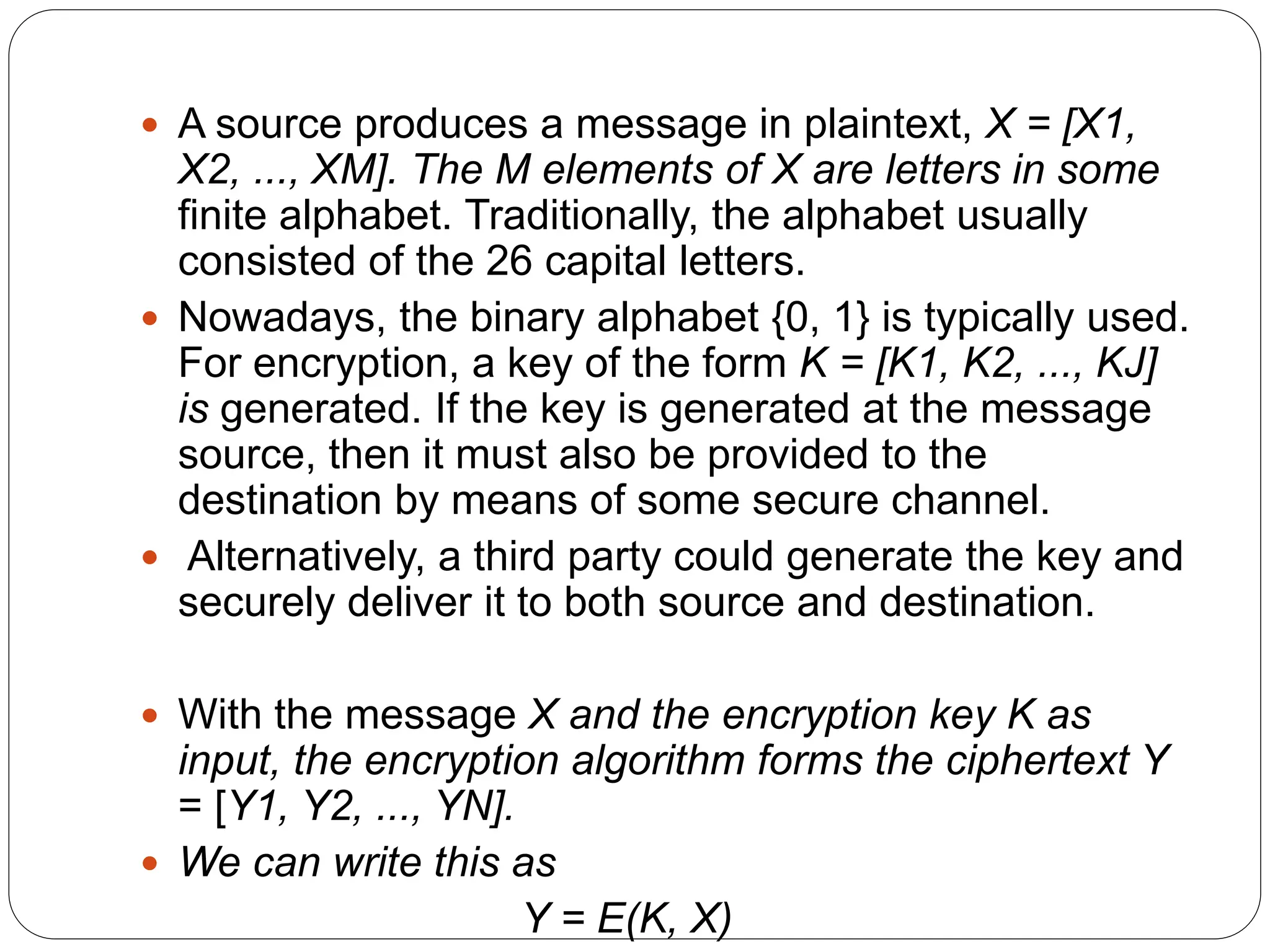  A source produces a message in plaintext, X = [X1,
X2, ..., XM]. The M elements of X are letters in some
finite alphabet. Traditionally, the alphabet usually
consisted of the 26 capital letters.
 Nowadays, the binary alphabet {0, 1} is typically used.
For encryption, a key of the form K = [K1, K2, ..., KJ]
is generated. If the key is generated at the message
source, then it must also be provided to the
destination by means of some secure channel.
 Alternatively, a third party could generate the key and
securely deliver it to both source and destination.
 With the message X and the encryption key K as
input, the encryption algorithm forms the ciphertext Y
= [Y1, Y2, ..., YN].
 We can write this as
Y = E(K, X)
 