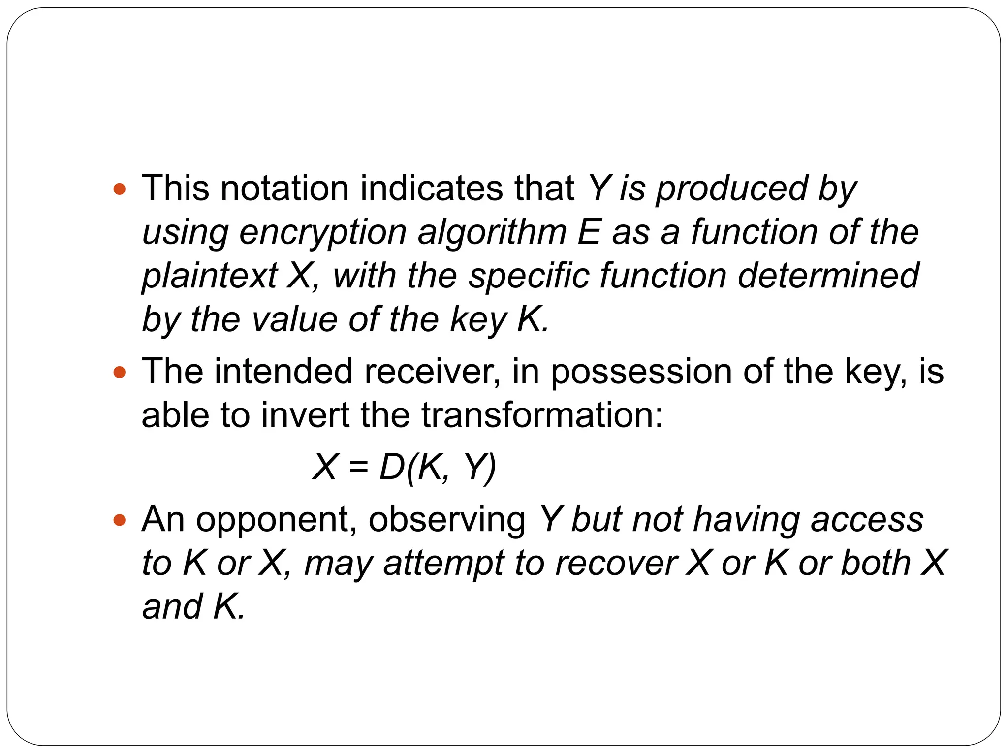  This notation indicates that Y is produced by
using encryption algorithm E as a function of the
plaintext X, with the specific function determined
by the value of the key K.
 The intended receiver, in possession of the key, is
able to invert the transformation:
X = D(K, Y)
 An opponent, observing Y but not having access
to K or X, may attempt to recover X or K or both X
and K.
 