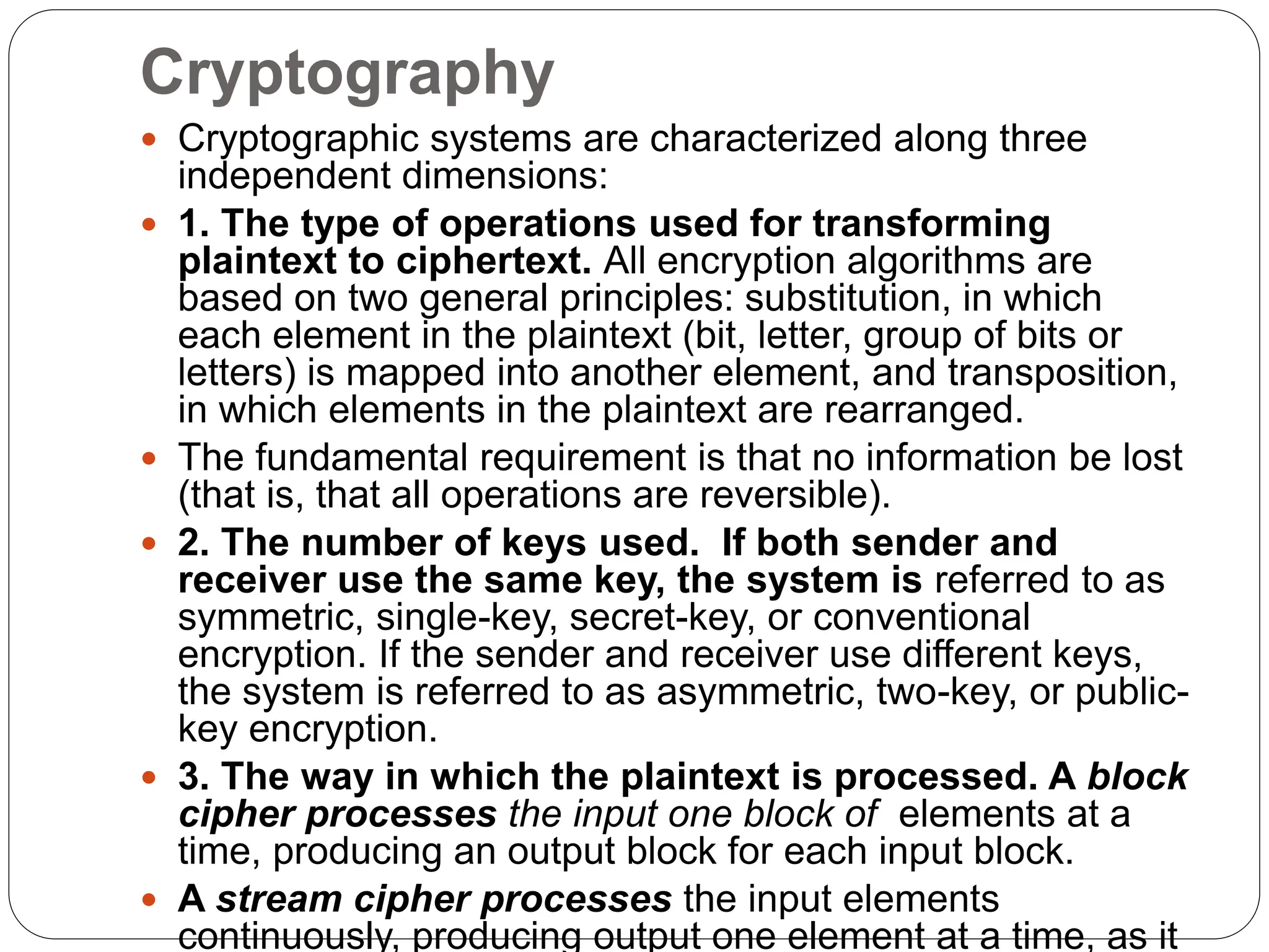 Cryptography
 Cryptographic systems are characterized along three
independent dimensions:
 1. The type of operations used for transforming
plaintext to ciphertext. All encryption algorithms are
based on two general principles: substitution, in which
each element in the plaintext (bit, letter, group of bits or
letters) is mapped into another element, and transposition,
in which elements in the plaintext are rearranged.
 The fundamental requirement is that no information be lost
(that is, that all operations are reversible).
 2. The number of keys used. If both sender and
receiver use the same key, the system is referred to as
symmetric, single-key, secret-key, or conventional
encryption. If the sender and receiver use different keys,
the system is referred to as asymmetric, two-key, or public-
key encryption.
 3. The way in which the plaintext is processed. A block
cipher processes the input one block of elements at a
time, producing an output block for each input block.
 A stream cipher processes the input elements
continuously, producing output one element at a time, as it
 