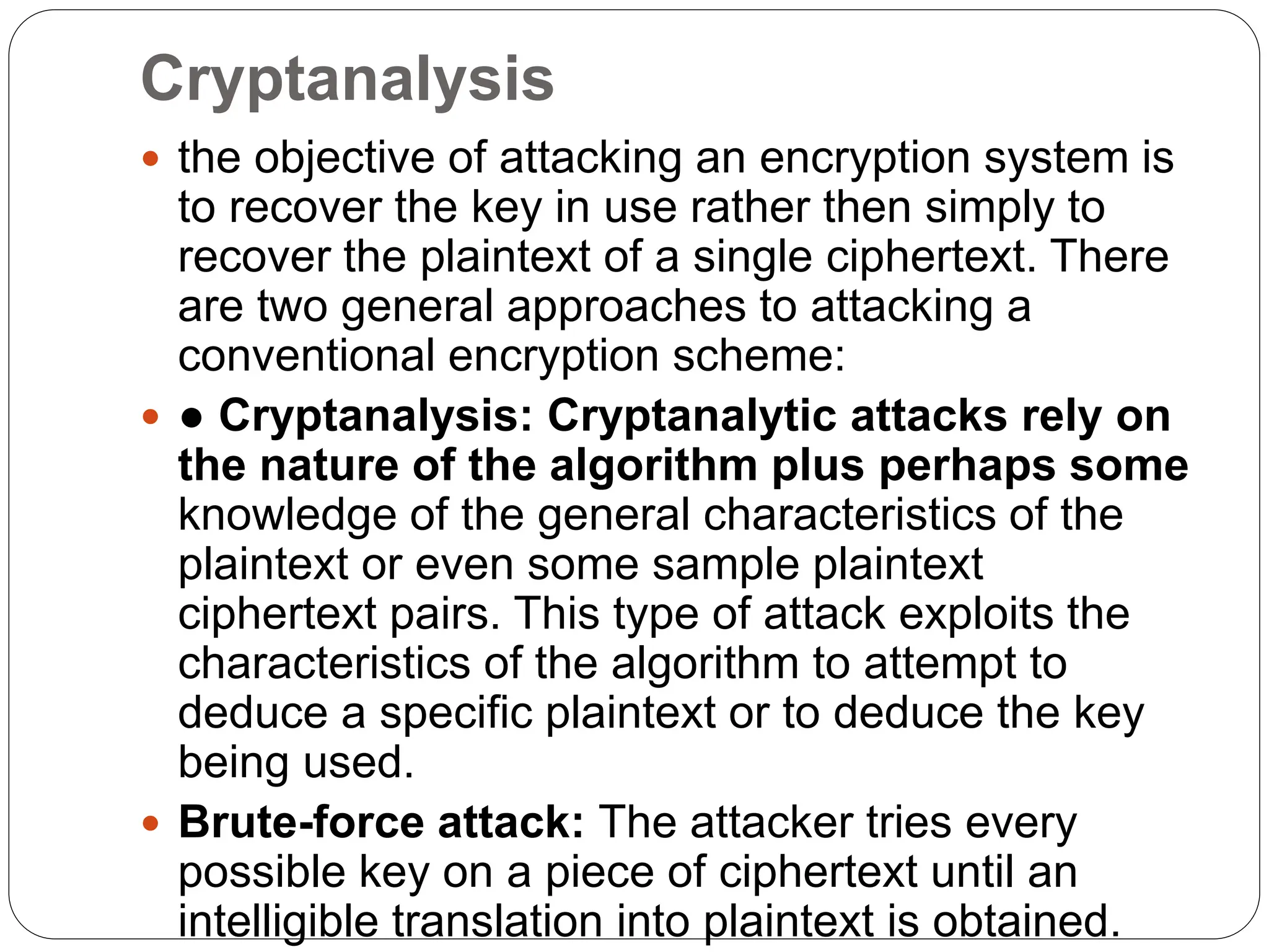 Cryptanalysis
 the objective of attacking an encryption system is
to recover the key in use rather then simply to
recover the plaintext of a single ciphertext. There
are two general approaches to attacking a
conventional encryption scheme:
 ● Cryptanalysis: Cryptanalytic attacks rely on
the nature of the algorithm plus perhaps some
knowledge of the general characteristics of the
plaintext or even some sample plaintext
ciphertext pairs. This type of attack exploits the
characteristics of the algorithm to attempt to
deduce a specific plaintext or to deduce the key
being used.
 Brute-force attack: The attacker tries every
possible key on a piece of ciphertext until an
intelligible translation into plaintext is obtained.
 