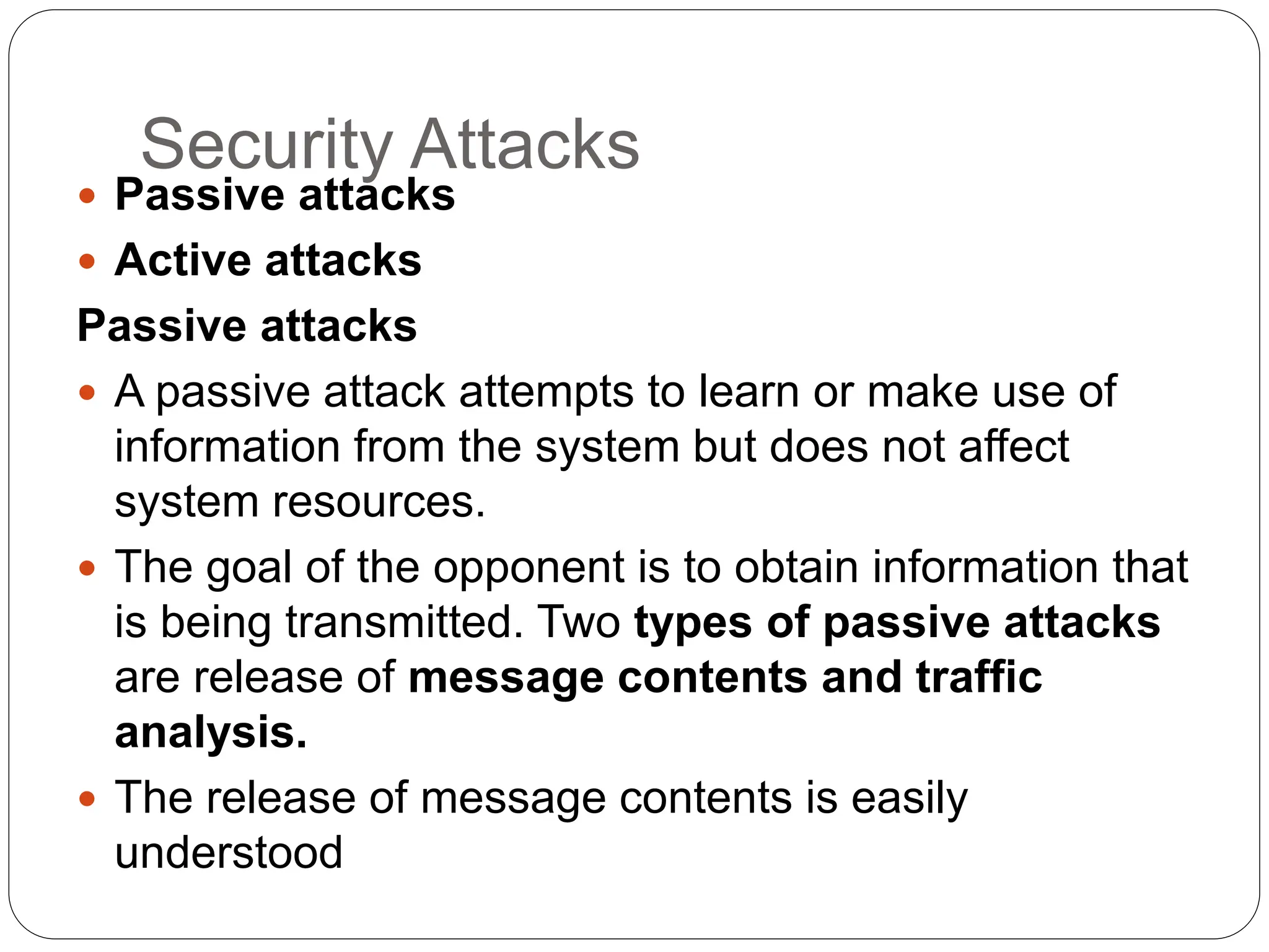 Security Attacks
 Passive attacks
 Active attacks
Passive attacks
 A passive attack attempts to learn or make use of
information from the system but does not affect
system resources.
 The goal of the opponent is to obtain information that
is being transmitted. Two types of passive attacks
are release of message contents and traffic
analysis.
 The release of message contents is easily
understood
 