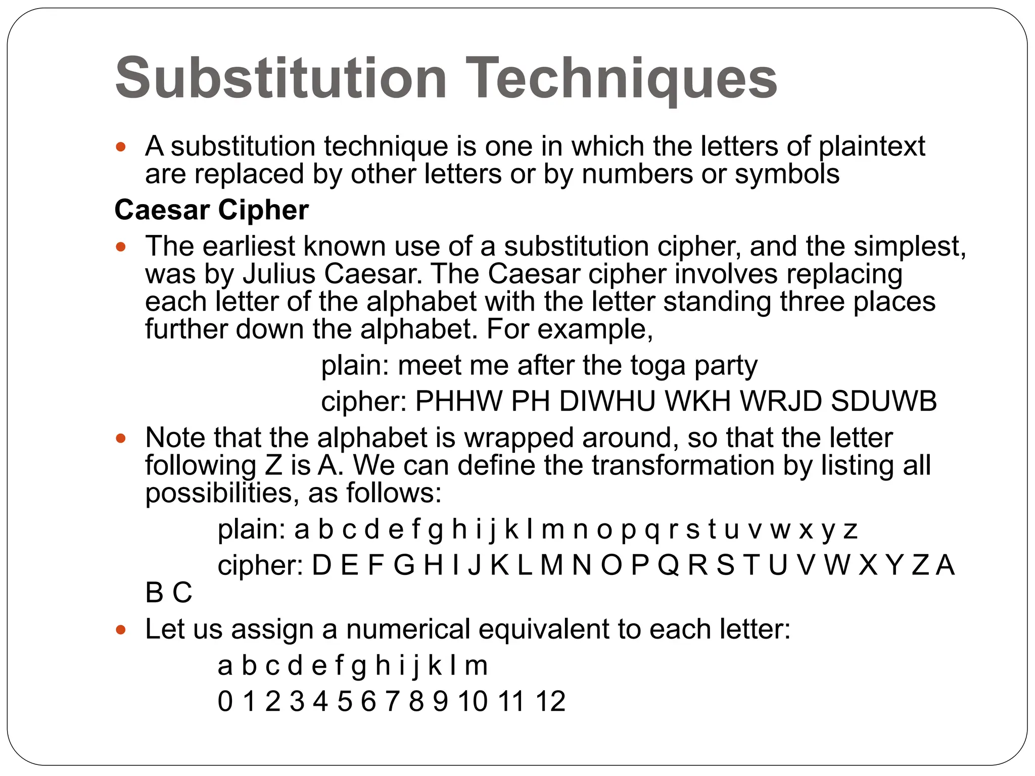 Substitution Techniques
 A substitution technique is one in which the letters of plaintext
are replaced by other letters or by numbers or symbols
Caesar Cipher
 The earliest known use of a substitution cipher, and the simplest,
was by Julius Caesar. The Caesar cipher involves replacing
each letter of the alphabet with the letter standing three places
further down the alphabet. For example,
plain: meet me after the toga party
cipher: PHHW PH DIWHU WKH WRJD SDUWB
 Note that the alphabet is wrapped around, so that the letter
following Z is A. We can define the transformation by listing all
possibilities, as follows:
plain: a b c d e f g h i j k l m n o p q r s t u v w x y z
cipher: D E F G H I J K L M N O P Q R S T U V W X Y Z A
B C
 Let us assign a numerical equivalent to each letter:
a b c d e f g h i j k l m
0 1 2 3 4 5 6 7 8 9 10 11 12
 