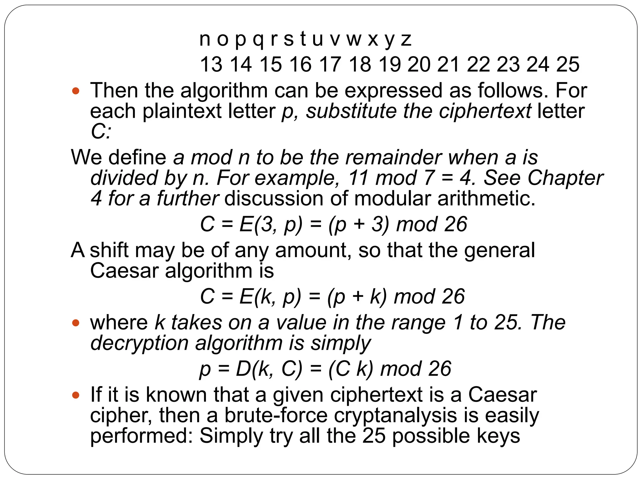 n o p q r s t u v w x y z
13 14 15 16 17 18 19 20 21 22 23 24 25
 Then the algorithm can be expressed as follows. For
each plaintext letter p, substitute the ciphertext letter
C:
We define a mod n to be the remainder when a is
divided by n. For example, 11 mod 7 = 4. See Chapter
4 for a further discussion of modular arithmetic.
C = E(3, p) = (p + 3) mod 26
A shift may be of any amount, so that the general
Caesar algorithm is
C = E(k, p) = (p + k) mod 26
 where k takes on a value in the range 1 to 25. The
decryption algorithm is simply
p = D(k, C) = (C k) mod 26
 If it is known that a given ciphertext is a Caesar
cipher, then a brute-force cryptanalysis is easily
performed: Simply try all the 25 possible keys
 