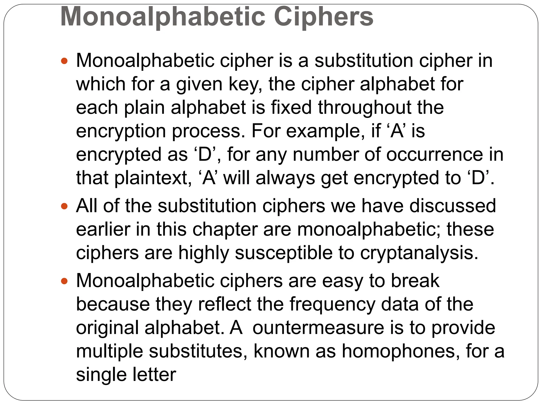 Monoalphabetic Ciphers
 Monoalphabetic cipher is a substitution cipher in
which for a given key, the cipher alphabet for
each plain alphabet is fixed throughout the
encryption process. For example, if ‘A’ is
encrypted as ‘D’, for any number of occurrence in
that plaintext, ‘A’ will always get encrypted to ‘D’.
 All of the substitution ciphers we have discussed
earlier in this chapter are monoalphabetic; these
ciphers are highly susceptible to cryptanalysis.
 Monoalphabetic ciphers are easy to break
because they reflect the frequency data of the
original alphabet. A ountermeasure is to provide
multiple substitutes, known as homophones, for a
single letter
 