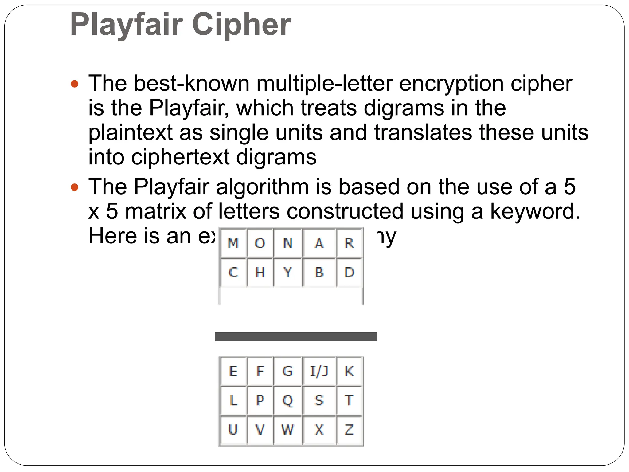 Playfair Cipher
 The best-known multiple-letter encryption cipher
is the Playfair, which treats digrams in the
plaintext as single units and translates these units
into ciphertext digrams
 The Playfair algorithm is based on the use of a 5
x 5 matrix of letters constructed using a keyword.
Here is an example, Monarchy
 
