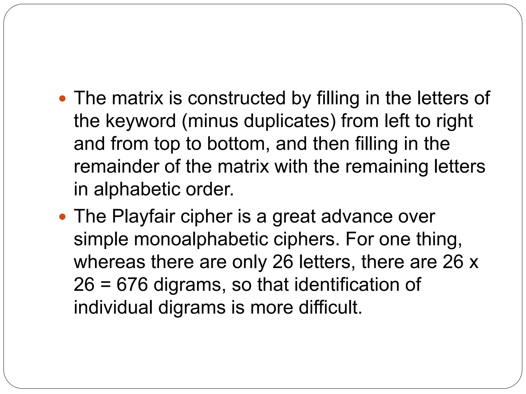  The matrix is constructed by filling in the letters of
the keyword (minus duplicates) from left to right
and from top to bottom, and then filling in the
remainder of the matrix with the remaining letters
in alphabetic order.
 The Playfair cipher is a great advance over
simple monoalphabetic ciphers. For one thing,
whereas there are only 26 letters, there are 26 x
26 = 676 digrams, so that identification of
individual digrams is more difficult.
 