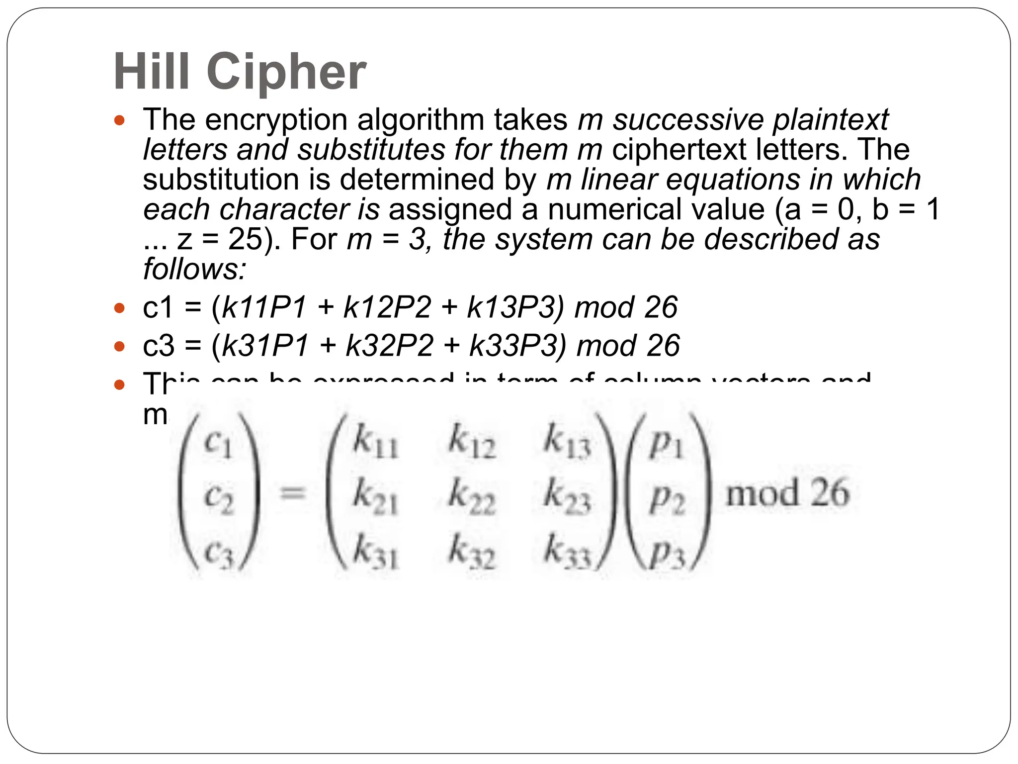 Hill Cipher
 The encryption algorithm takes m successive plaintext
letters and substitutes for them m ciphertext letters. The
substitution is determined by m linear equations in which
each character is assigned a numerical value (a = 0, b = 1
... z = 25). For m = 3, the system can be described as
follows:
 c1 = (k11P1 + k12P2 + k13P3) mod 26
 c3 = (k31P1 + k32P2 + k33P3) mod 26
 This can be expressed in term of column vectors and
matrices:
 
