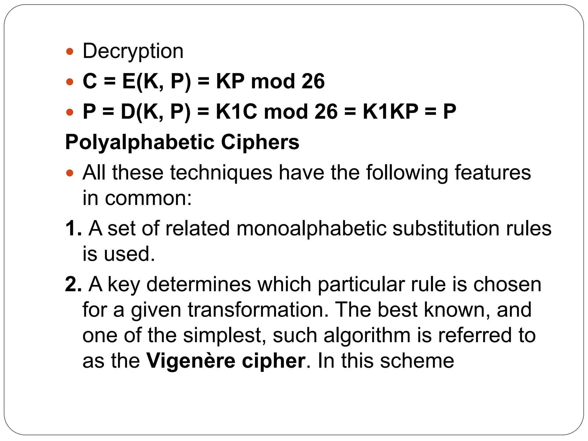  Decryption
 C = E(K, P) = KP mod 26
 P = D(K, P) = K1C mod 26 = K1KP = P
Polyalphabetic Ciphers
 All these techniques have the following features
in common:
1. A set of related monoalphabetic substitution rules
is used.
2. A key determines which particular rule is chosen
for a given transformation. The best known, and
one of the simplest, such algorithm is referred to
as the Vigenère cipher. In this scheme
 