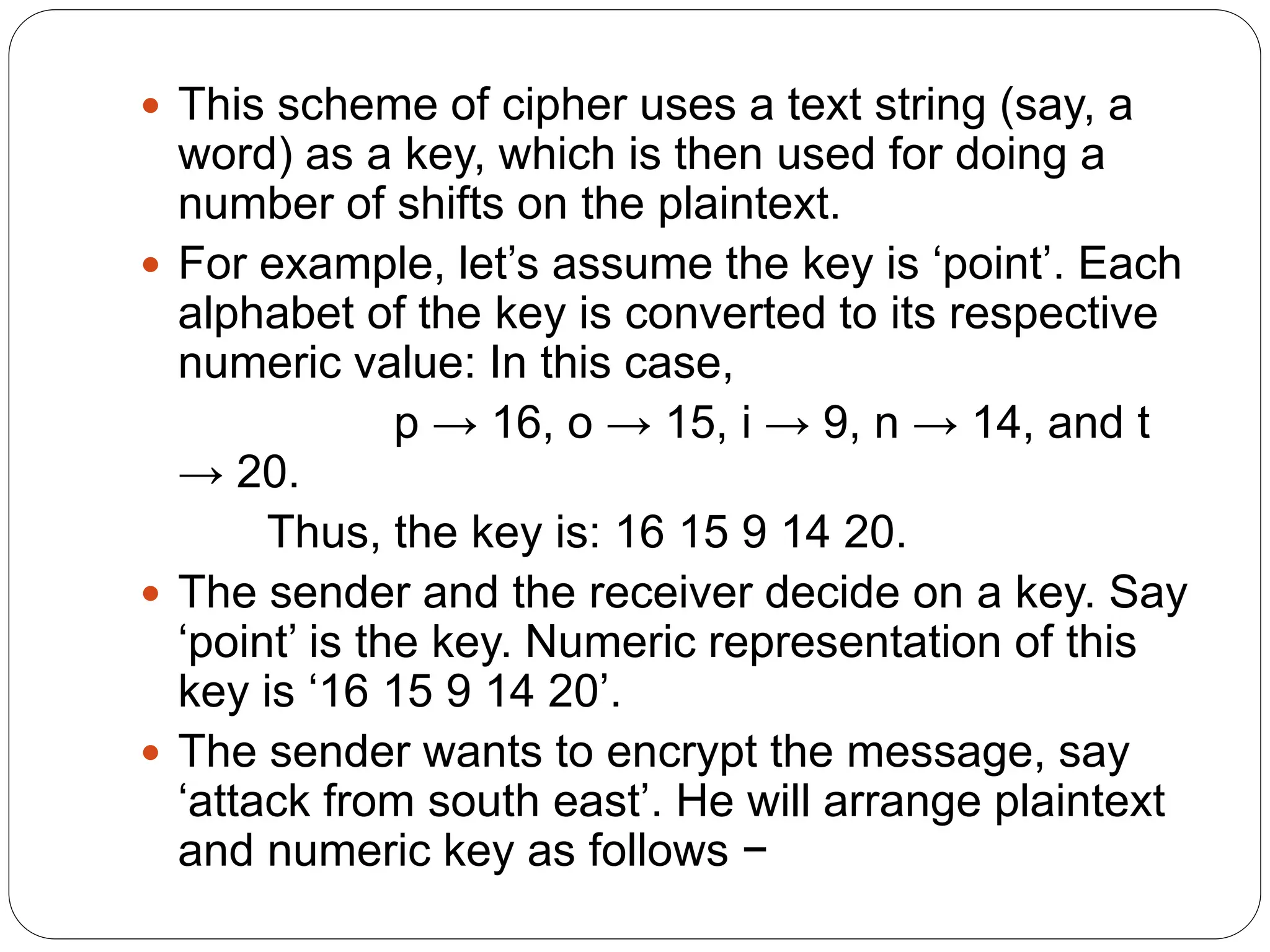  This scheme of cipher uses a text string (say, a
word) as a key, which is then used for doing a
number of shifts on the plaintext.
 For example, let’s assume the key is ‘point’. Each
alphabet of the key is converted to its respective
numeric value: In this case,
p → 16, o → 15, i → 9, n → 14, and t
→ 20.
Thus, the key is: 16 15 9 14 20.
 The sender and the receiver decide on a key. Say
‘point’ is the key. Numeric representation of this
key is ‘16 15 9 14 20’.
 The sender wants to encrypt the message, say
‘attack from south east’. He will arrange plaintext
and numeric key as follows −
 