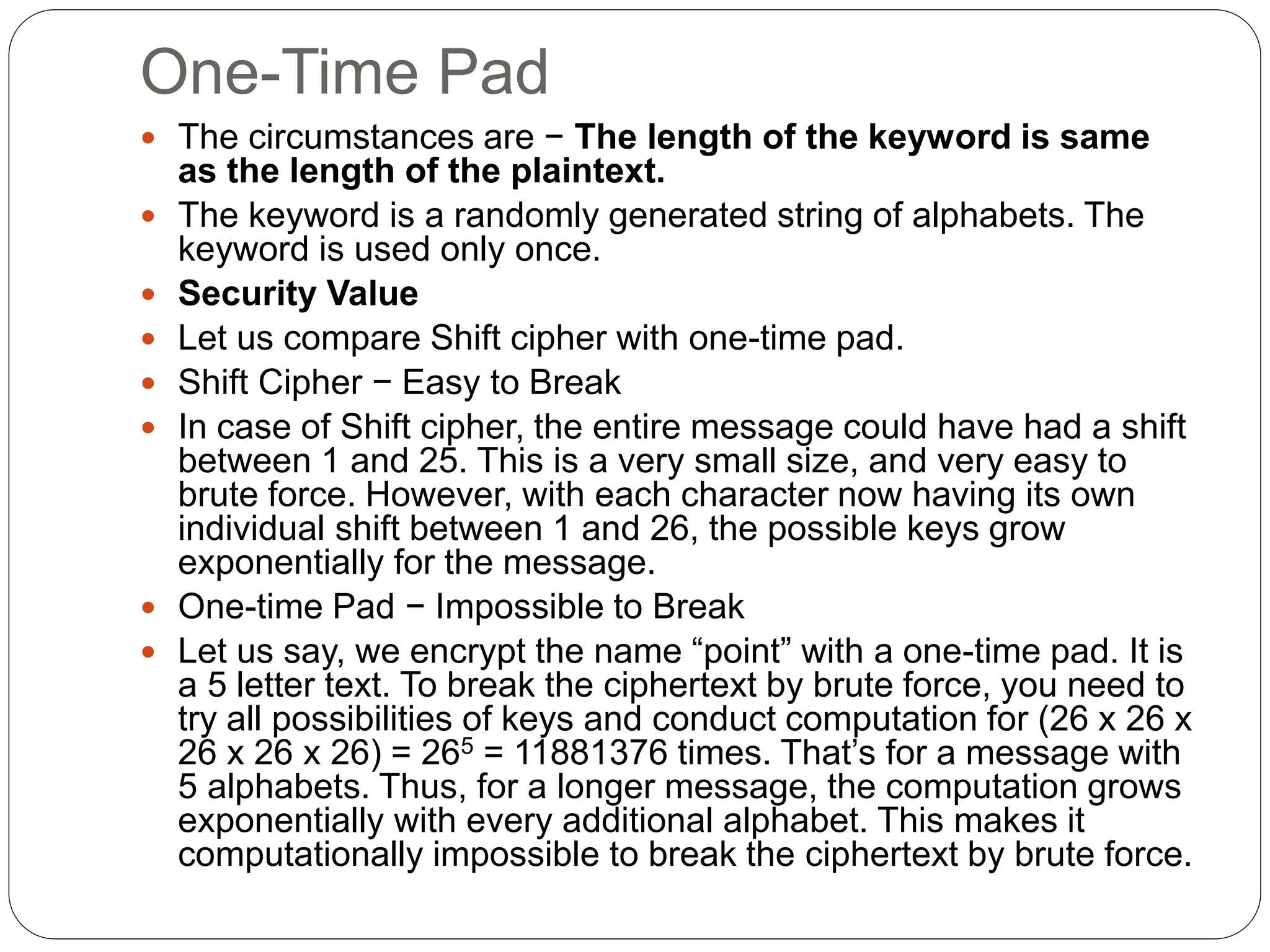 One-Time Pad
 The circumstances are − The length of the keyword is same
as the length of the plaintext.
 The keyword is a randomly generated string of alphabets. The
keyword is used only once.
 Security Value
 Let us compare Shift cipher with one-time pad.
 Shift Cipher − Easy to Break
 In case of Shift cipher, the entire message could have had a shift
between 1 and 25. This is a very small size, and very easy to
brute force. However, with each character now having its own
individual shift between 1 and 26, the possible keys grow
exponentially for the message.
 One-time Pad − Impossible to Break
 Let us say, we encrypt the name “point” with a one-time pad. It is
a 5 letter text. To break the ciphertext by brute force, you need to
try all possibilities of keys and conduct computation for (26 x 26 x
26 x 26 x 26) = 265 = 11881376 times. That’s for a message with
5 alphabets. Thus, for a longer message, the computation grows
exponentially with every additional alphabet. This makes it
computationally impossible to break the ciphertext by brute force.
 