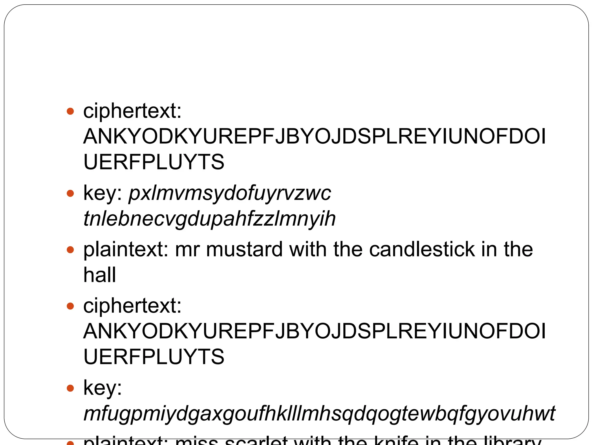  ciphertext:
ANKYODKYUREPFJBYOJDSPLREYIUNOFDOI
UERFPLUYTS
 key: pxlmvmsydofuyrvzwc
tnlebnecvgdupahfzzlmnyih
 plaintext: mr mustard with the candlestick in the
hall
 ciphertext:
ANKYODKYUREPFJBYOJDSPLREYIUNOFDOI
UERFPLUYTS
 key:
mfugpmiydgaxgoufhklllmhsqdqogtewbqfgyovuhwt
 