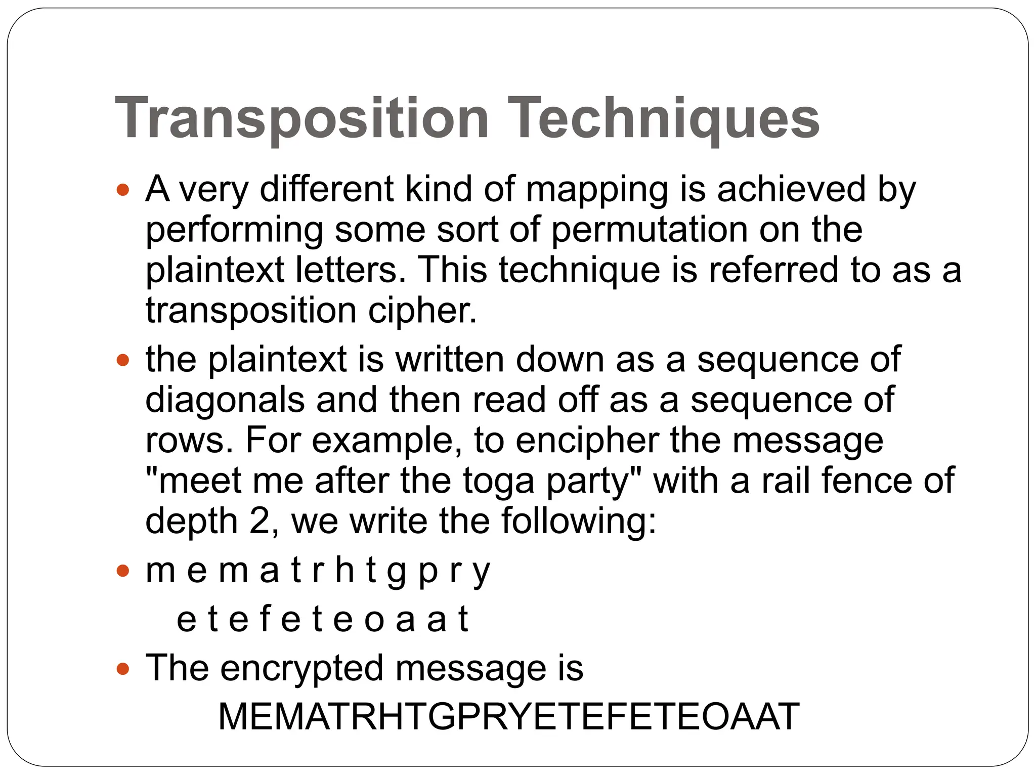 Transposition Techniques
 A very different kind of mapping is achieved by
performing some sort of permutation on the
plaintext letters. This technique is referred to as a
transposition cipher.
 the plaintext is written down as a sequence of
diagonals and then read off as a sequence of
rows. For example, to encipher the message
"meet me after the toga party" with a rail fence of
depth 2, we write the following:
 m e m a t r h t g p r y
e t e f e t e o a a t
 The encrypted message is
MEMATRHTGPRYETEFETEOAAT
 