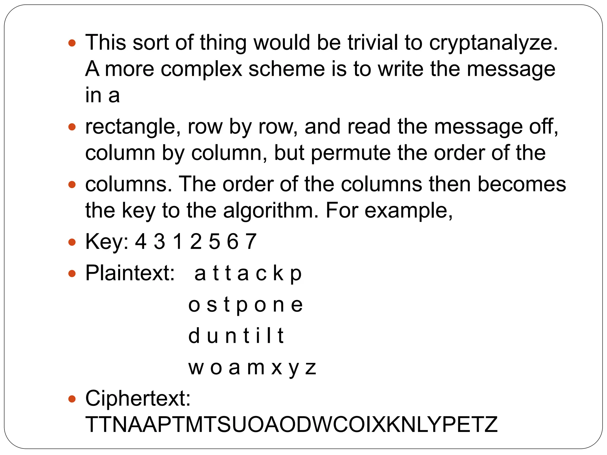  This sort of thing would be trivial to cryptanalyze.
A more complex scheme is to write the message
in a
 rectangle, row by row, and read the message off,
column by column, but permute the order of the
 columns. The order of the columns then becomes
the key to the algorithm. For example,
 Key: 4 3 1 2 5 6 7
 Plaintext: a t t a c k p
o s t p o n e
d u n t i l t
w o a m x y z
 Ciphertext:
TTNAAPTMTSUOAODWCOIXKNLYPETZ
 
