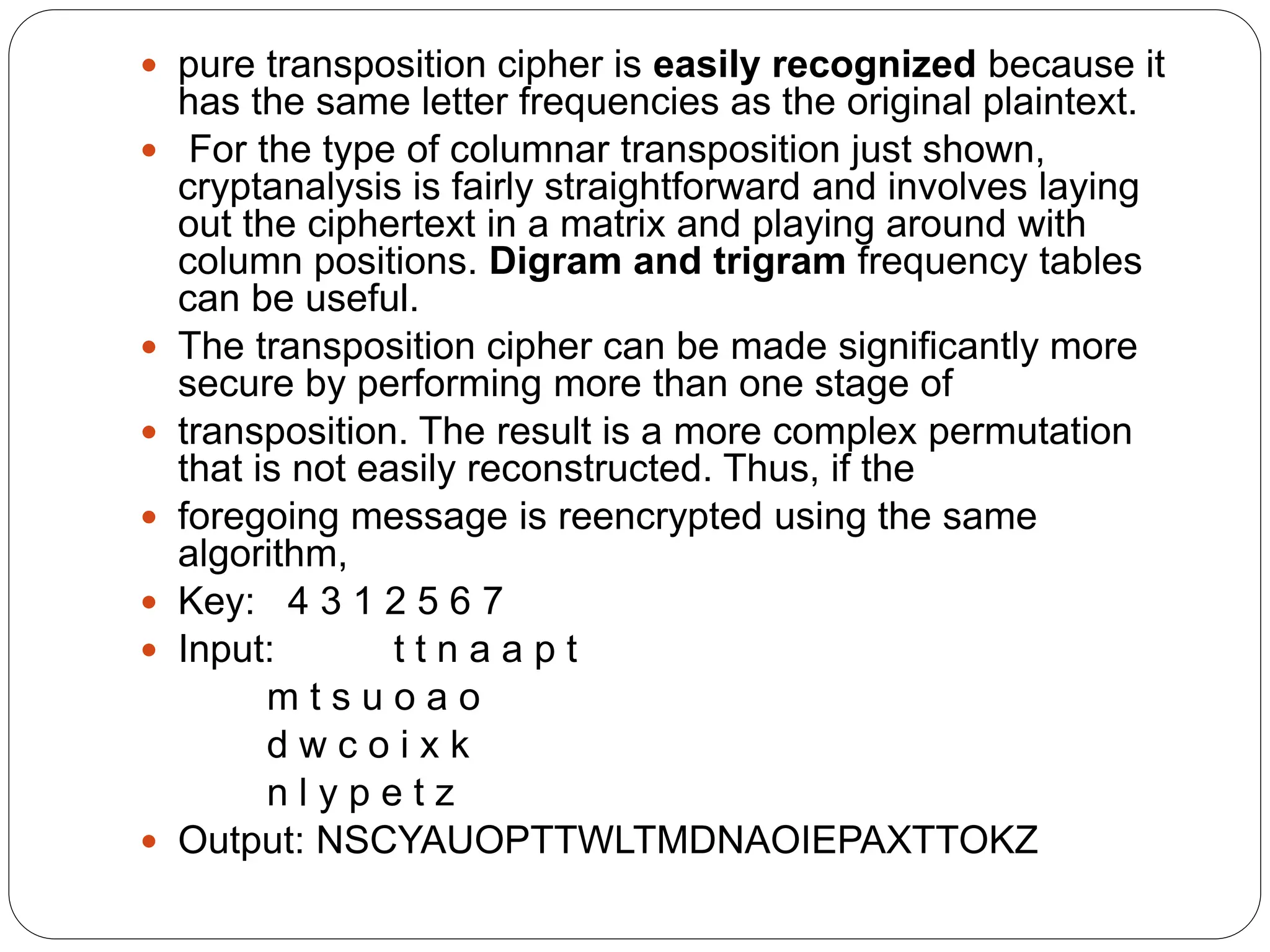  pure transposition cipher is easily recognized because it
has the same letter frequencies as the original plaintext.
 For the type of columnar transposition just shown,
cryptanalysis is fairly straightforward and involves laying
out the ciphertext in a matrix and playing around with
column positions. Digram and trigram frequency tables
can be useful.
 The transposition cipher can be made significantly more
secure by performing more than one stage of
 transposition. The result is a more complex permutation
that is not easily reconstructed. Thus, if the
 foregoing message is reencrypted using the same
algorithm,
 Key: 4 3 1 2 5 6 7
 Input: t t n a a p t
m t s u o a o
d w c o i x k
n l y p e t z
 Output: NSCYAUOPTTWLTMDNAOIEPAXTTOKZ
 
