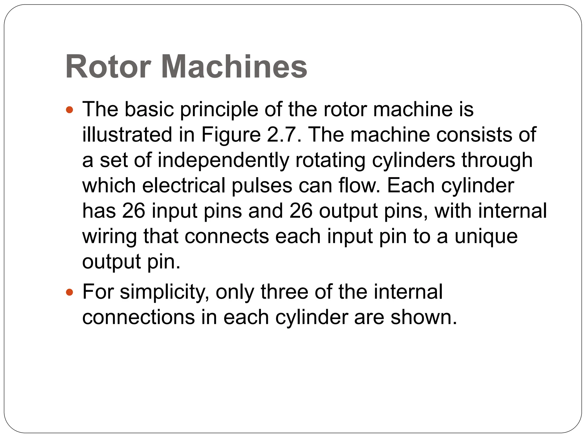 Rotor Machines
 The basic principle of the rotor machine is
illustrated in Figure 2.7. The machine consists of
a set of independently rotating cylinders through
which electrical pulses can flow. Each cylinder
has 26 input pins and 26 output pins, with internal
wiring that connects each input pin to a unique
output pin.
 For simplicity, only three of the internal
connections in each cylinder are shown.
 