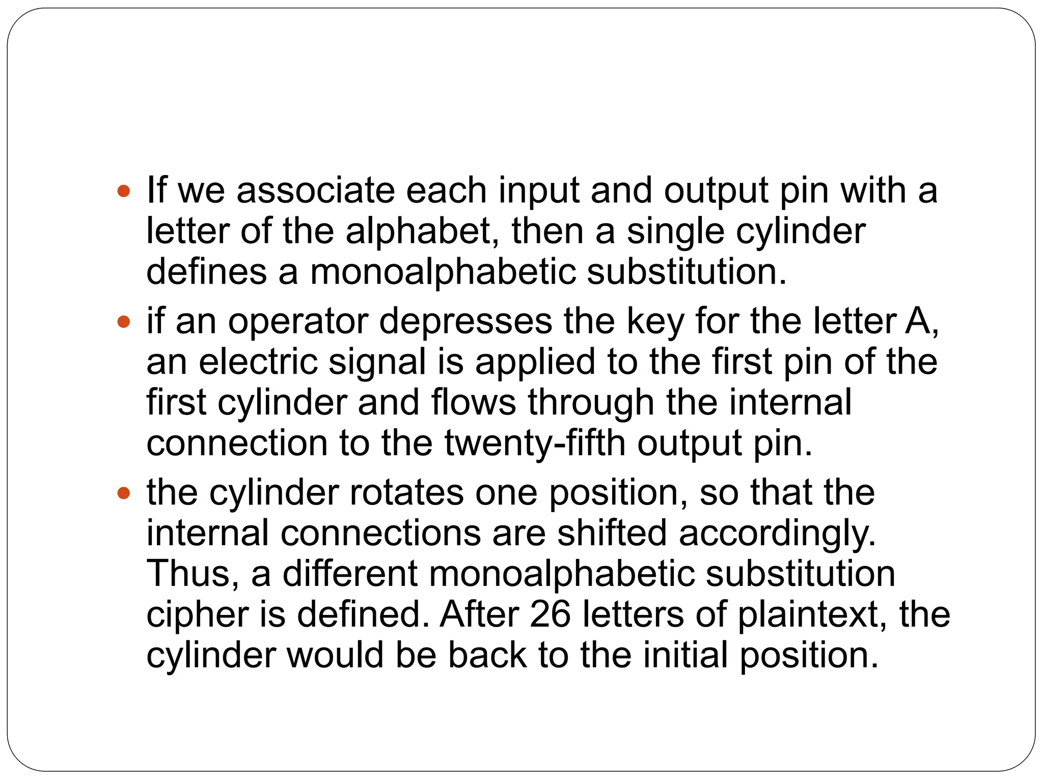 If we associate each input and output pin with a
letter of the alphabet, then a single cylinder
defines a monoalphabetic substitution.
 if an operator depresses the key for the letter A,
an electric signal is applied to the first pin of the
first cylinder and flows through the internal
connection to the twenty-fifth output pin.
 the cylinder rotates one position, so that the
internal connections are shifted accordingly.
Thus, a different monoalphabetic substitution
cipher is defined. After 26 letters of plaintext, the
cylinder would be back to the initial position.
 