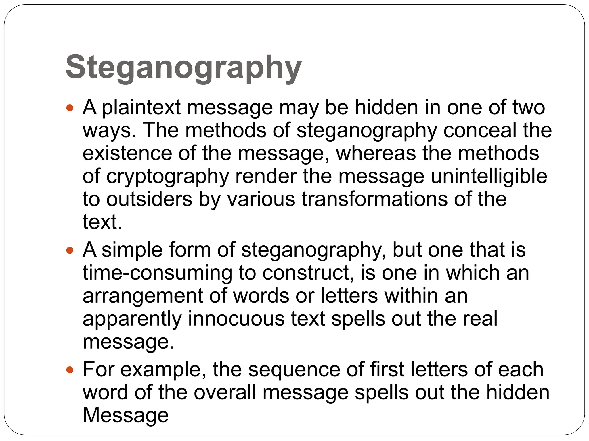 Steganography
 A plaintext message may be hidden in one of two
ways. The methods of steganography conceal the
existence of the message, whereas the methods
of cryptography render the message unintelligible
to outsiders by various transformations of the
text.
 A simple form of steganography, but one that is
time-consuming to construct, is one in which an
arrangement of words or letters within an
apparently innocuous text spells out the real
message.
 For example, the sequence of first letters of each
word of the overall message spells out the hidden
Message
 