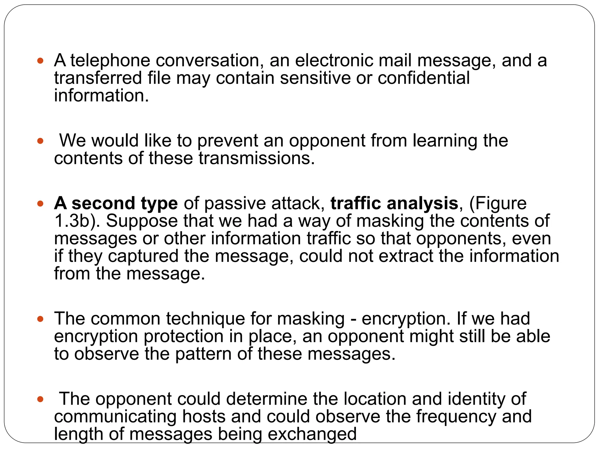  A telephone conversation, an electronic mail message, and a
transferred file may contain sensitive or confidential
information.
 We would like to prevent an opponent from learning the
contents of these transmissions.
 A second type of passive attack, traffic analysis, (Figure
1.3b). Suppose that we had a way of masking the contents of
messages or other information traffic so that opponents, even
if they captured the message, could not extract the information
from the message.
 The common technique for masking - encryption. If we had
encryption protection in place, an opponent might still be able
to observe the pattern of these messages.
 The opponent could determine the location and identity of
communicating hosts and could observe the frequency and
length of messages being exchanged
 