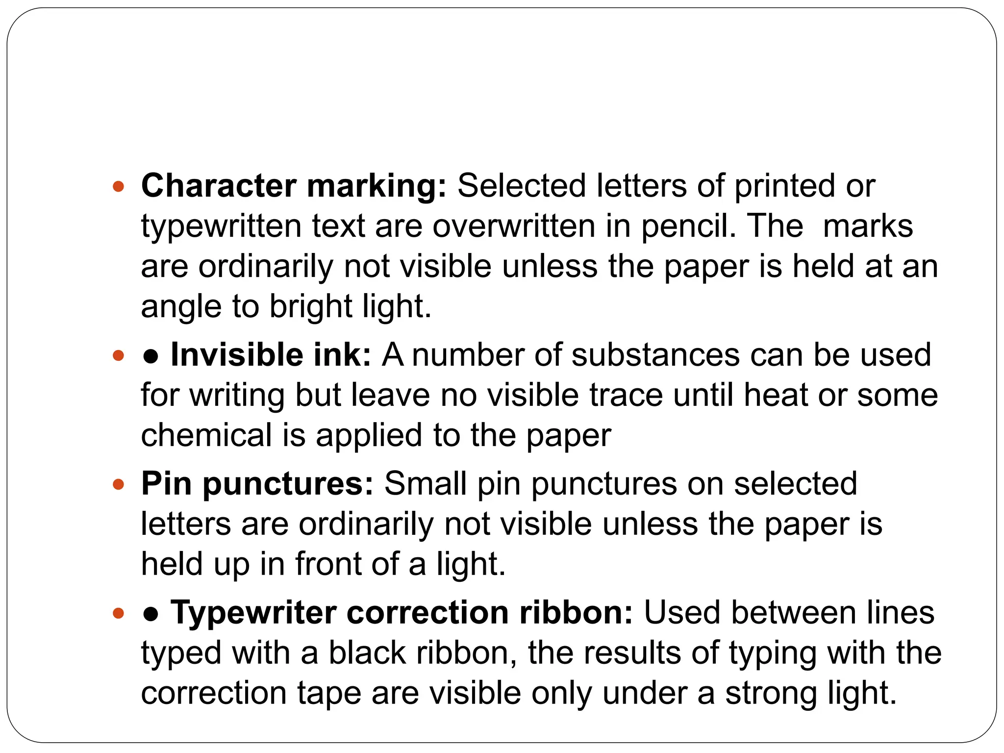  Character marking: Selected letters of printed or
typewritten text are overwritten in pencil. The marks
are ordinarily not visible unless the paper is held at an
angle to bright light.
 ● Invisible ink: A number of substances can be used
for writing but leave no visible trace until heat or some
chemical is applied to the paper
 Pin punctures: Small pin punctures on selected
letters are ordinarily not visible unless the paper is
held up in front of a light.
 ● Typewriter correction ribbon: Used between lines
typed with a black ribbon, the results of typing with the
correction tape are visible only under a strong light.
 