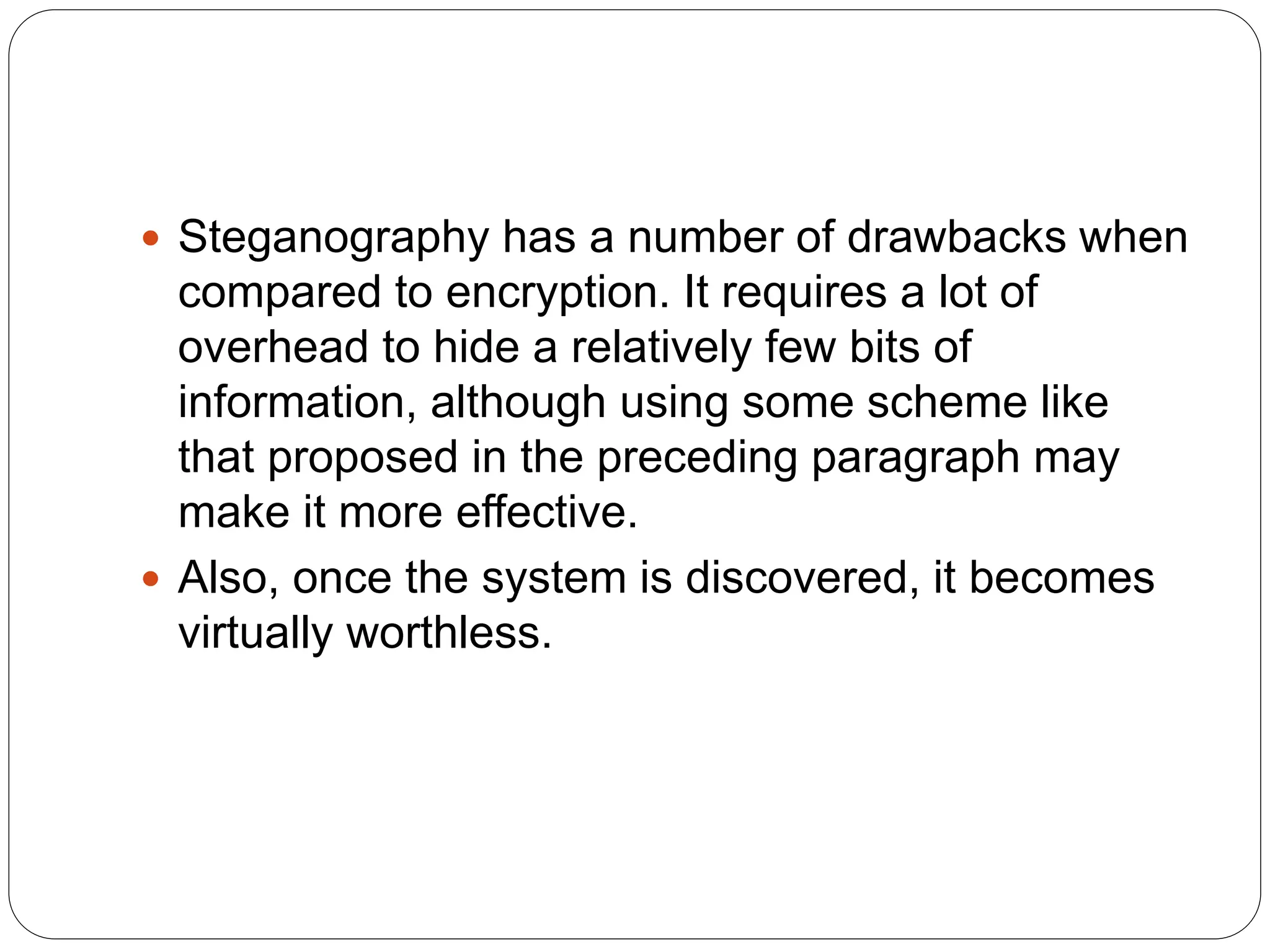  Steganography has a number of drawbacks when
compared to encryption. It requires a lot of
overhead to hide a relatively few bits of
information, although using some scheme like
that proposed in the preceding paragraph may
make it more effective.
 Also, once the system is discovered, it becomes
virtually worthless.
 