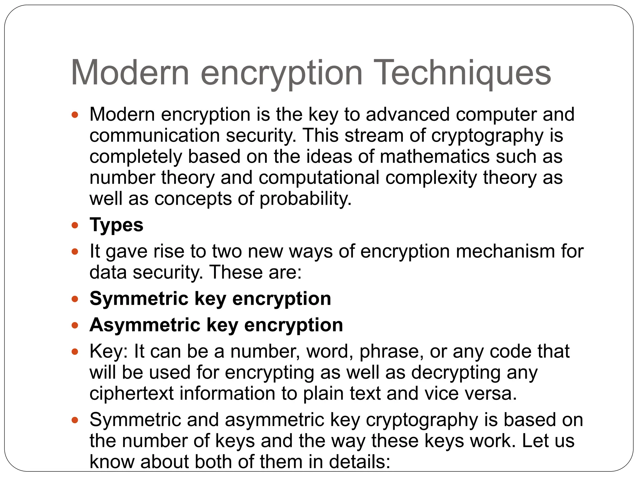 Modern encryption Techniques
 Modern encryption is the key to advanced computer and
communication security. This stream of cryptography is
completely based on the ideas of mathematics such as
number theory and computational complexity theory as
well as concepts of probability.
 Types
 It gave rise to two new ways of encryption mechanism for
data security. These are:
 Symmetric key encryption
 Asymmetric key encryption
 Key: It can be a number, word, phrase, or any code that
will be used for encrypting as well as decrypting any
ciphertext information to plain text and vice versa.
 Symmetric and asymmetric key cryptography is based on
the number of keys and the way these keys work. Let us
know about both of them in details:
 