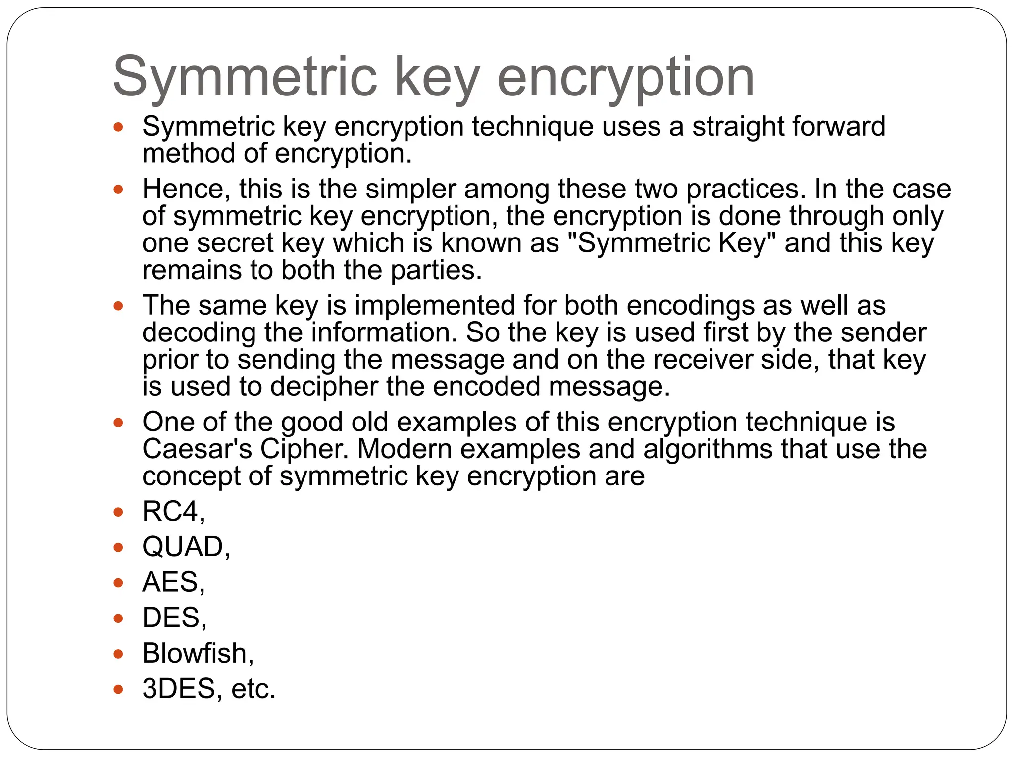 Symmetric key encryption
 Symmetric key encryption technique uses a straight forward
method of encryption.
 Hence, this is the simpler among these two practices. In the case
of symmetric key encryption, the encryption is done through only
one secret key which is known as "Symmetric Key" and this key
remains to both the parties.
 The same key is implemented for both encodings as well as
decoding the information. So the key is used first by the sender
prior to sending the message and on the receiver side, that key
is used to decipher the encoded message.
 One of the good old examples of this encryption technique is
Caesar's Cipher. Modern examples and algorithms that use the
concept of symmetric key encryption are
 RC4,
 QUAD,
 AES,
 DES,
 Blowfish,
 3DES, etc.
 