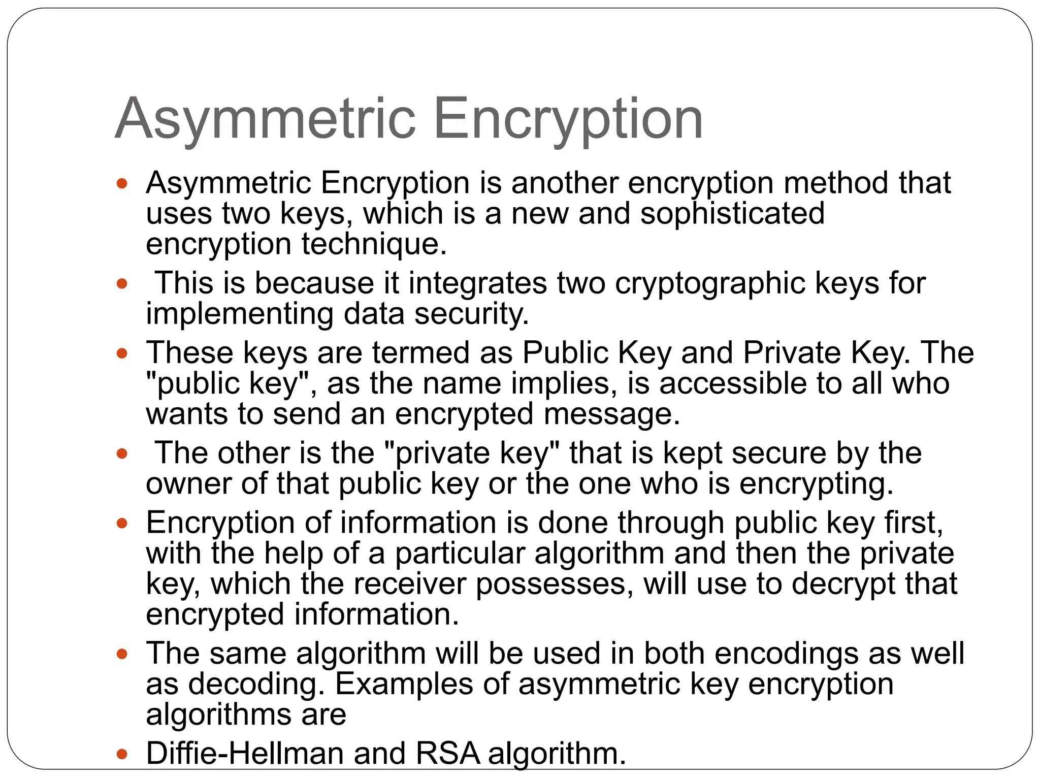 Asymmetric Encryption
 Asymmetric Encryption is another encryption method that
uses two keys, which is a new and sophisticated
encryption technique.
 This is because it integrates two cryptographic keys for
implementing data security.
 These keys are termed as Public Key and Private Key. The
"public key", as the name implies, is accessible to all who
wants to send an encrypted message.
 The other is the "private key" that is kept secure by the
owner of that public key or the one who is encrypting.
 Encryption of information is done through public key first,
with the help of a particular algorithm and then the private
key, which the receiver possesses, will use to decrypt that
encrypted information.
 The same algorithm will be used in both encodings as well
as decoding. Examples of asymmetric key encryption
algorithms are
 Diffie-Hellman and RSA algorithm.
 
