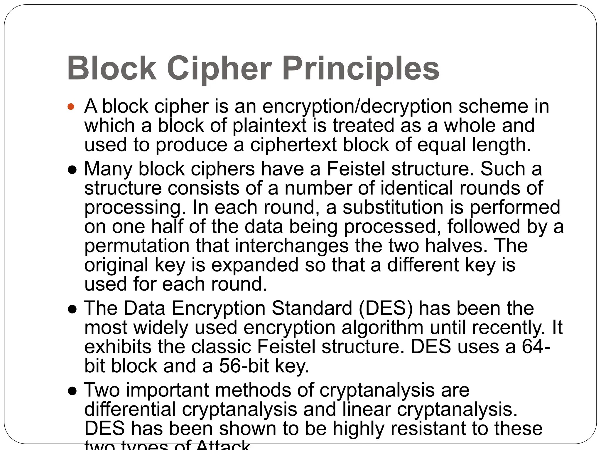 Block Cipher Principles
 A block cipher is an encryption/decryption scheme in
which a block of plaintext is treated as a whole and
used to produce a ciphertext block of equal length.
● Many block ciphers have a Feistel structure. Such a
structure consists of a number of identical rounds of
processing. In each round, a substitution is performed
on one half of the data being processed, followed by a
permutation that interchanges the two halves. The
original key is expanded so that a different key is
used for each round.
● The Data Encryption Standard (DES) has been the
most widely used encryption algorithm until recently. It
exhibits the classic Feistel structure. DES uses a 64-
bit block and a 56-bit key.
● Two important methods of cryptanalysis are
differential cryptanalysis and linear cryptanalysis.
DES has been shown to be highly resistant to these
 
