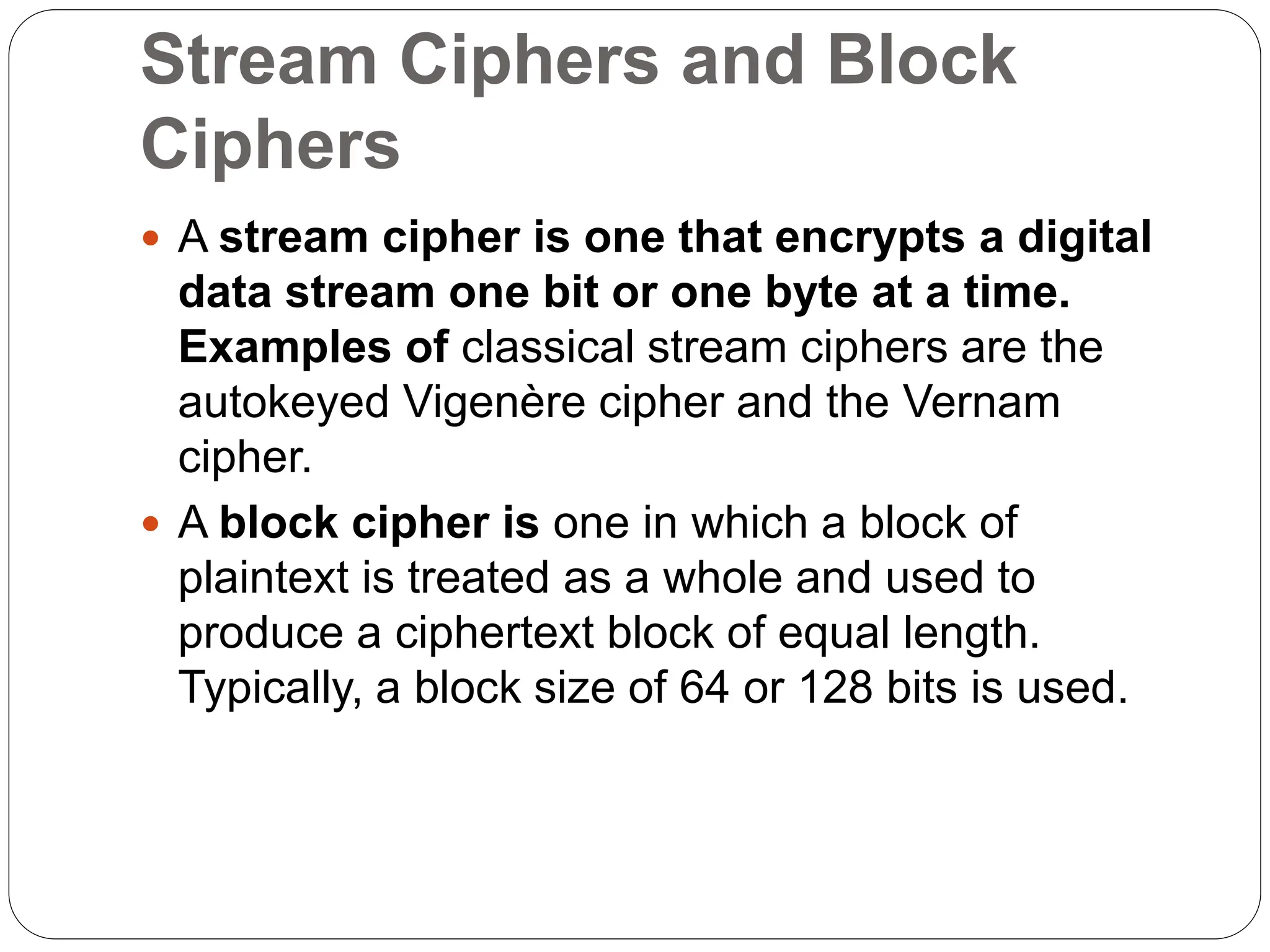 Stream Ciphers and Block
Ciphers
 A stream cipher is one that encrypts a digital
data stream one bit or one byte at a time.
Examples of classical stream ciphers are the
autokeyed Vigenère cipher and the Vernam
cipher.
 A block cipher is one in which a block of
plaintext is treated as a whole and used to
produce a ciphertext block of equal length.
Typically, a block size of 64 or 128 bits is used.
 