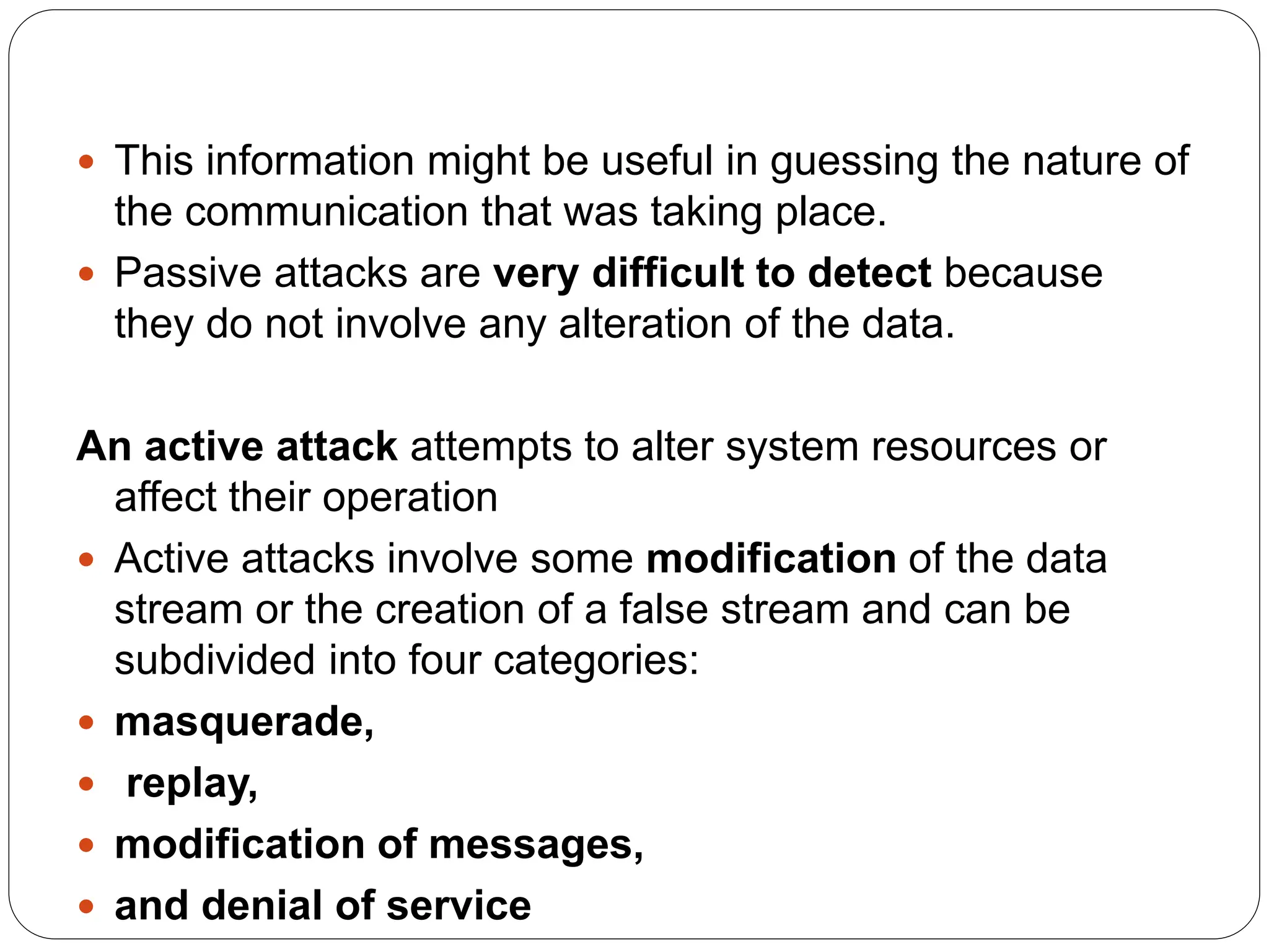  This information might be useful in guessing the nature of
the communication that was taking place.
 Passive attacks are very difficult to detect because
they do not involve any alteration of the data.
An active attack attempts to alter system resources or
affect their operation
 Active attacks involve some modification of the data
stream or the creation of a false stream and can be
subdivided into four categories:
 masquerade,
 replay,
 modification of messages,
 and denial of service
 